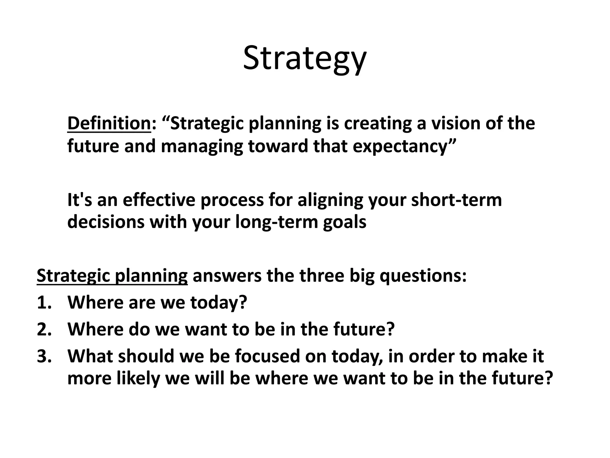 Strategy
Definition: “Strategic planning is creating a vision of the
future and managing toward that expectancy”
It's an effective process for aligning your short-term
decisions with your long-term goals
Strategic planning answers the three big questions:
1. Where are we today?
2. Where do we want to be in the future?
3. What should we be focused on today, in order to make it
more likely we will be where we want to be in the future?
 