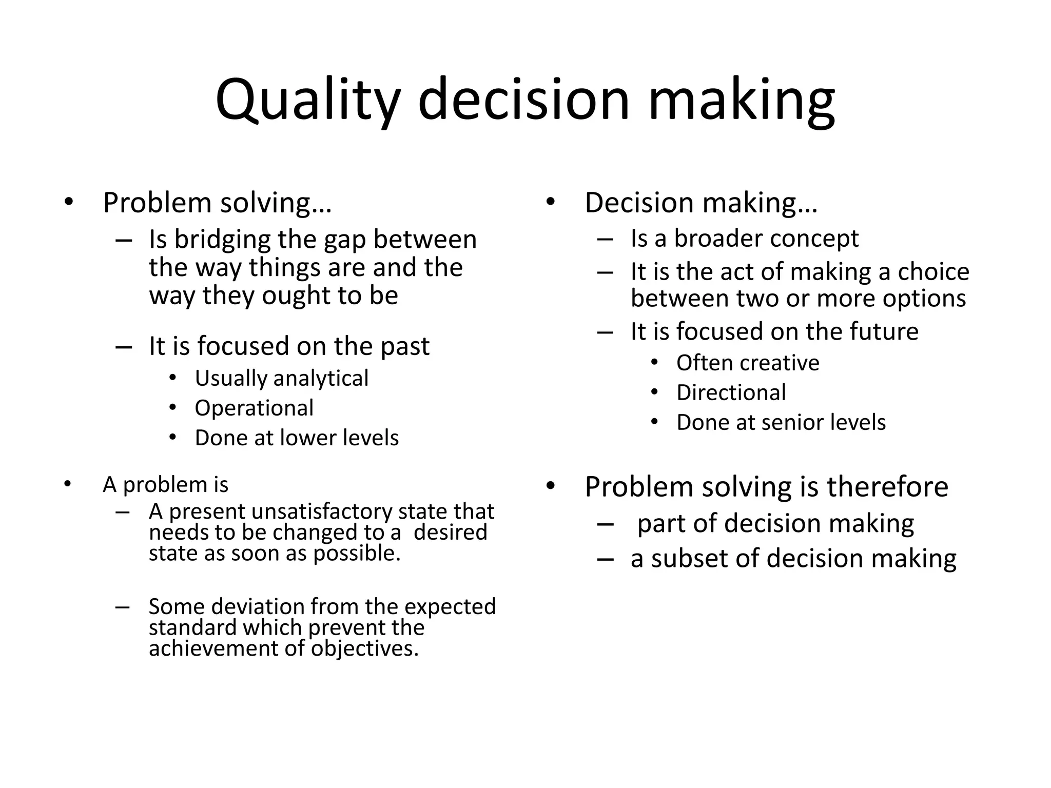 Quality decision making
• Problem solving…
– Is bridging the gap between
the way things are and the
way they ought to be
– It is focused on the past
• Usually analytical
• Operational
• Done at lower levels
• A problem is
– A present unsatisfactory state that
needs to be changed to a desired
state as soon as possible.
– Some deviation from the expected
standard which prevent the
achievement of objectives.
• Decision making…
– Is a broader concept
– It is the act of making a choice
between two or more options
– It is focused on the future
• Often creative
• Directional
• Done at senior levels
• Problem solving is therefore
– part of decision making
– a subset of decision making
 