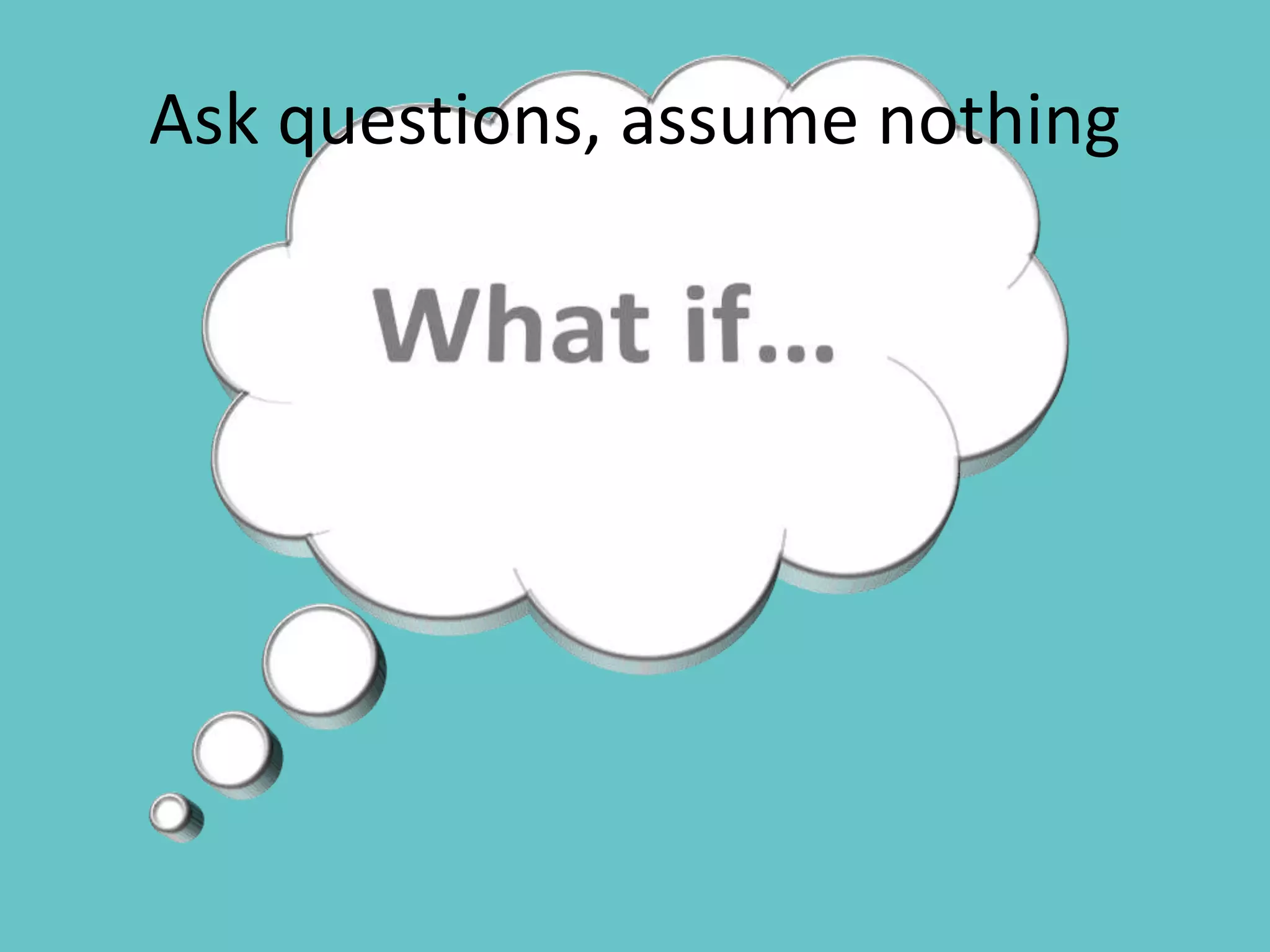 Ask questions, assume nothing
 