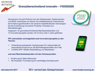 Jahresbericht 2017 www.foodprocessing.deWir vernetzen Kompetenzen
Gemeinsam mit acht Partnern aus den Niederlanden, Niedersachsen
und NRW unterstützen wir kleine und mittelständische Unternehmen
der Ernährungswirtschaft in der deutsch-niederländischen Grenzregion
bei der Entwicklung innovativer Produkte, Prozesse und
Dienstleistungen.
Insgesamt 25 grenzüberschreitende Machbarkeitsstudien und
10 Innovationsprojekte werden mit 5,2 Euro über 3 Jahre gefördert.
Grenzüberschreitend innovativ – FOOD2020
FPI unterstützte und begleitete zwei Innovationsprojekte zu den
Themen
 Entwicklung biobasierter Verpackungen für Lebensmittel mit
besonderem Anspruch an die Barriereeigenschaften der Folie
 E.KNAX APP: Mobile Weiterbildung von Mitarbeitern
und zwei Machbarkeitsstudien mit den Schwerpunkten
 Ernährung für ältere Menschen
 XD-Insoluble: Formulierung für nachhaltige Garnelenzucht
 