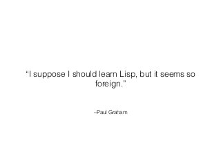 –Paul Graham
“I suppose I should learn Lisp, but it seems so
foreign.”
 