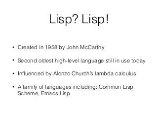 Lisp? Lisp!
• Created in 1958 by John McCarthy
• Second oldest high-level language still in use today
• Inﬂuenced by Alonzo Church’s lambda calculus
• A family of languages including: Common Lisp,
Scheme, Emacs Lisp
 