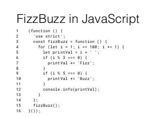 1 (function () {
2 'use strict';
3 const fizzBuzz = function () {
4 for (let i = 1; i <= 100; i += 1) {
5 let printVal = i + ' ';
6 if (i % 3 === 0) {
7 printVal += 'Fizz';
8 }
9 if (i % 5 === 0) {
10 printVal += 'Buzz';
11 }
12 console.info(printVal);
13 }
14 };
15 fizzBuzz();
16 }());
FizzBuzz in JavaScript
 
