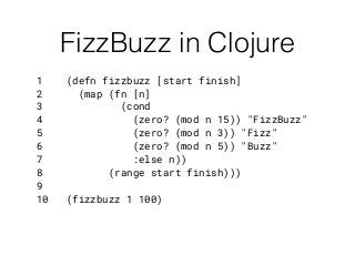 FizzBuzz in Clojure
1 (defn fizzbuzz [start finish]
2 (map (fn [n]
3 (cond
4 (zero? (mod n 15)) "FizzBuzz"
5 (zero? (mod n 3)) "Fizz"
6 (zero? (mod n 5)) "Buzz"
7 :else n))
8 (range start finish)))
9
10 (fizzbuzz 1 100)
 