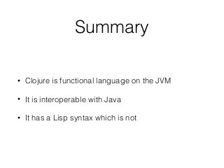 Summary
• Clojure is functional language on the JVM
• It is interoperable with Java
• It has a Lisp syntax which is not
 