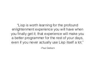 –Paul Graham
“Lisp is worth learning for the profound
enlightenment experience you will have when
you ﬁnally get it; that experience will make you
a better programmer for the rest of your days,
even if you never actually use Lisp itself a lot.”
 