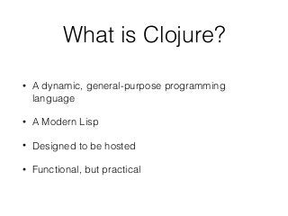 What is Clojure?
• A dynamic, general-purpose programming
language
• A Modern Lisp
• Designed to be hosted
• Functional, but practical
 