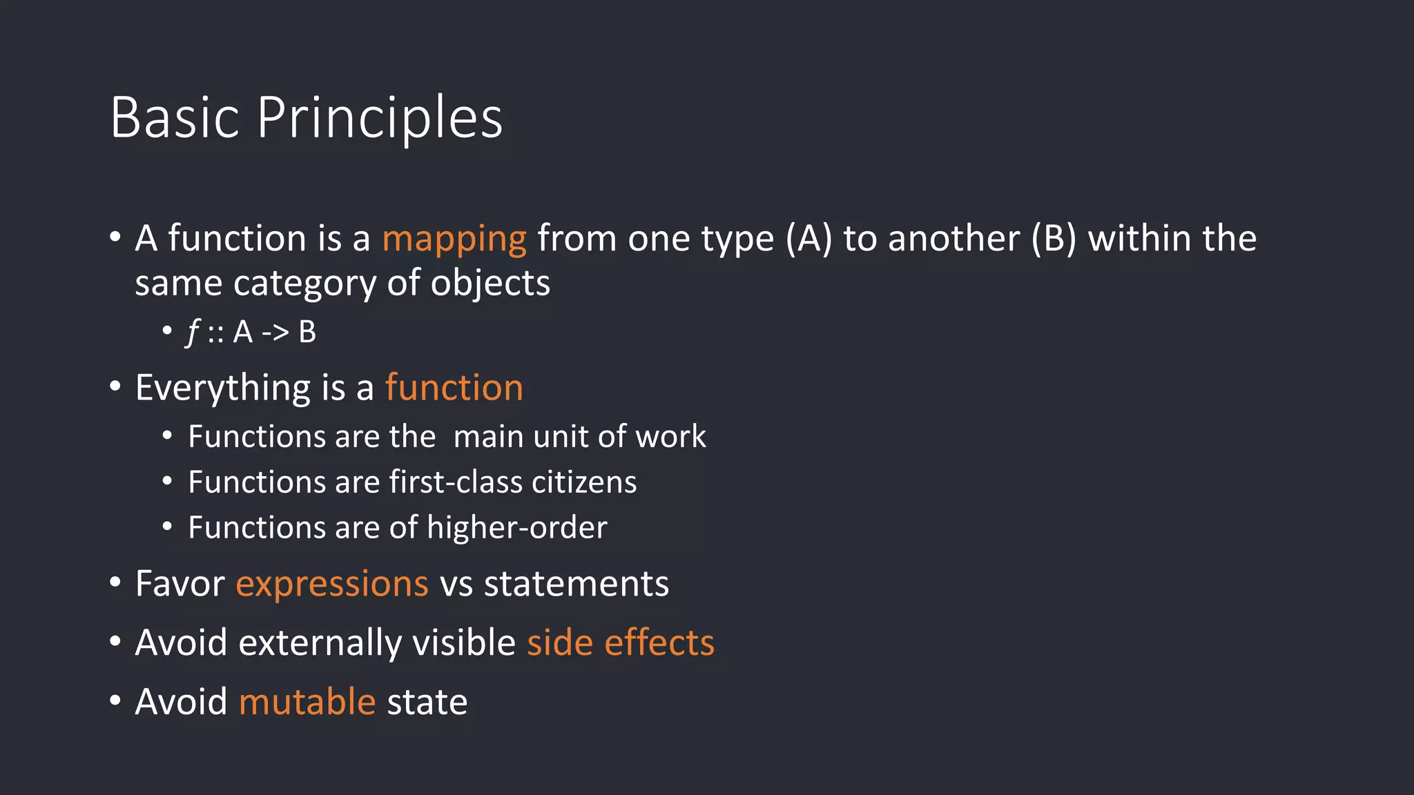 Basic Principles • A function is a mapping from one type (A) to another (B) within the same category of objects • f :: A -> B • Everything is a function • Functions are the main unit of work • Functions are first-class citizens • Functions are of higher-order • Favor expressions vs statements • Avoid externally visible side effects • Avoid mutable state 