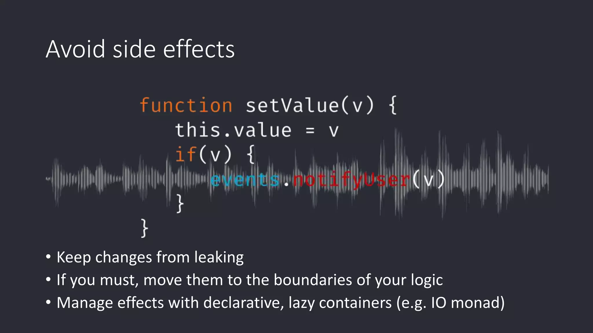 Avoid side effects • Keep changes from leaking • If you must, move them to the boundaries of your logic • Manage effects with declarative, lazy containers (e.g. IO monad) 