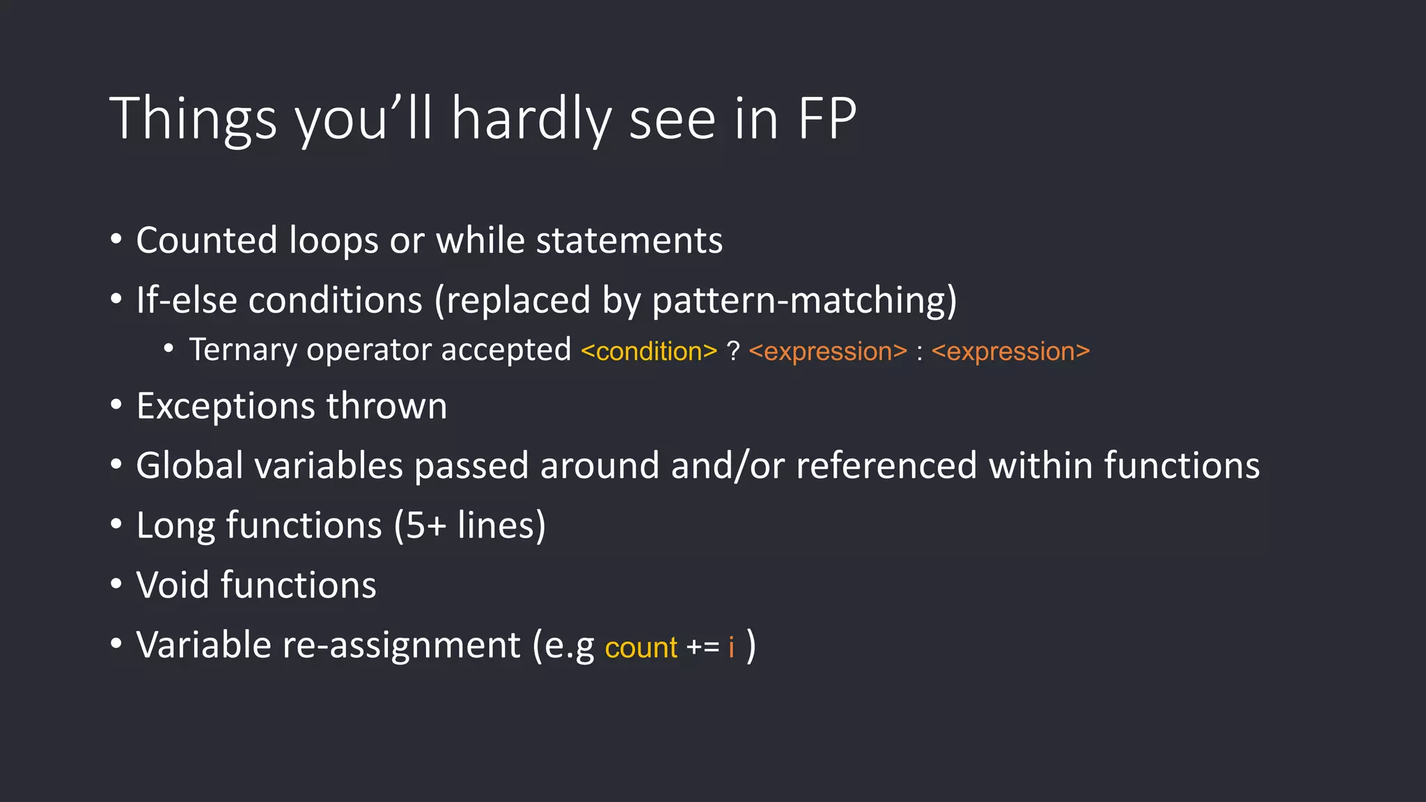 Things you’ll hardly see in FP • Counted loops or while statements • If-else conditions (replaced by pattern-matching) • Ternary operator accepted <condition> ? <expression> : <expression> • Exceptions thrown • Global variables passed around and/or referenced within functions • Long functions (5+ lines) • Void functions • Variable re-assignment (e.g count += i ) 