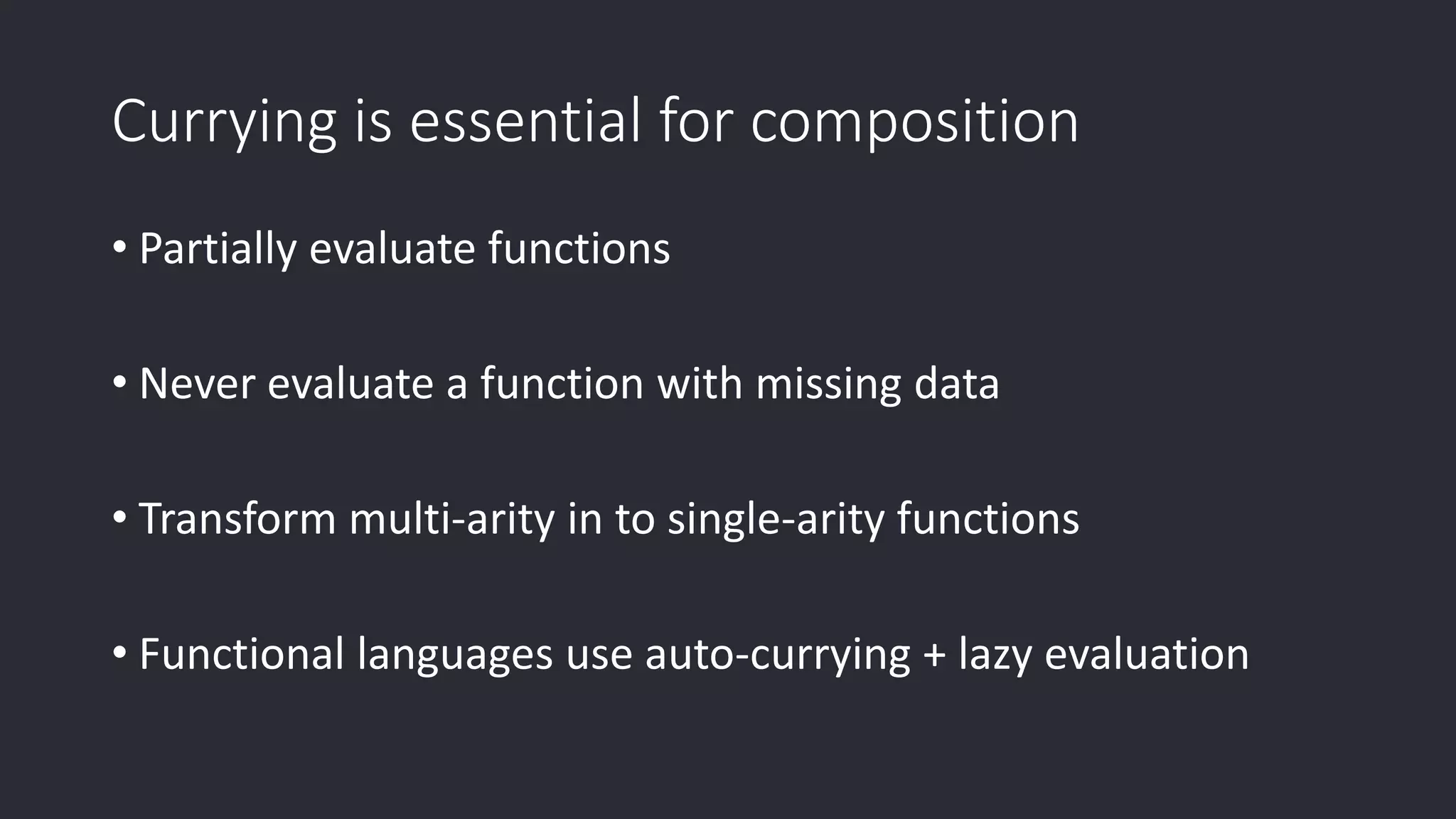 Currying is essential for composition • Partially evaluate functions • Never evaluate a function with missing data • Transform multi-arity in to single-arity functions • Functional languages use auto-currying + lazy evaluation 