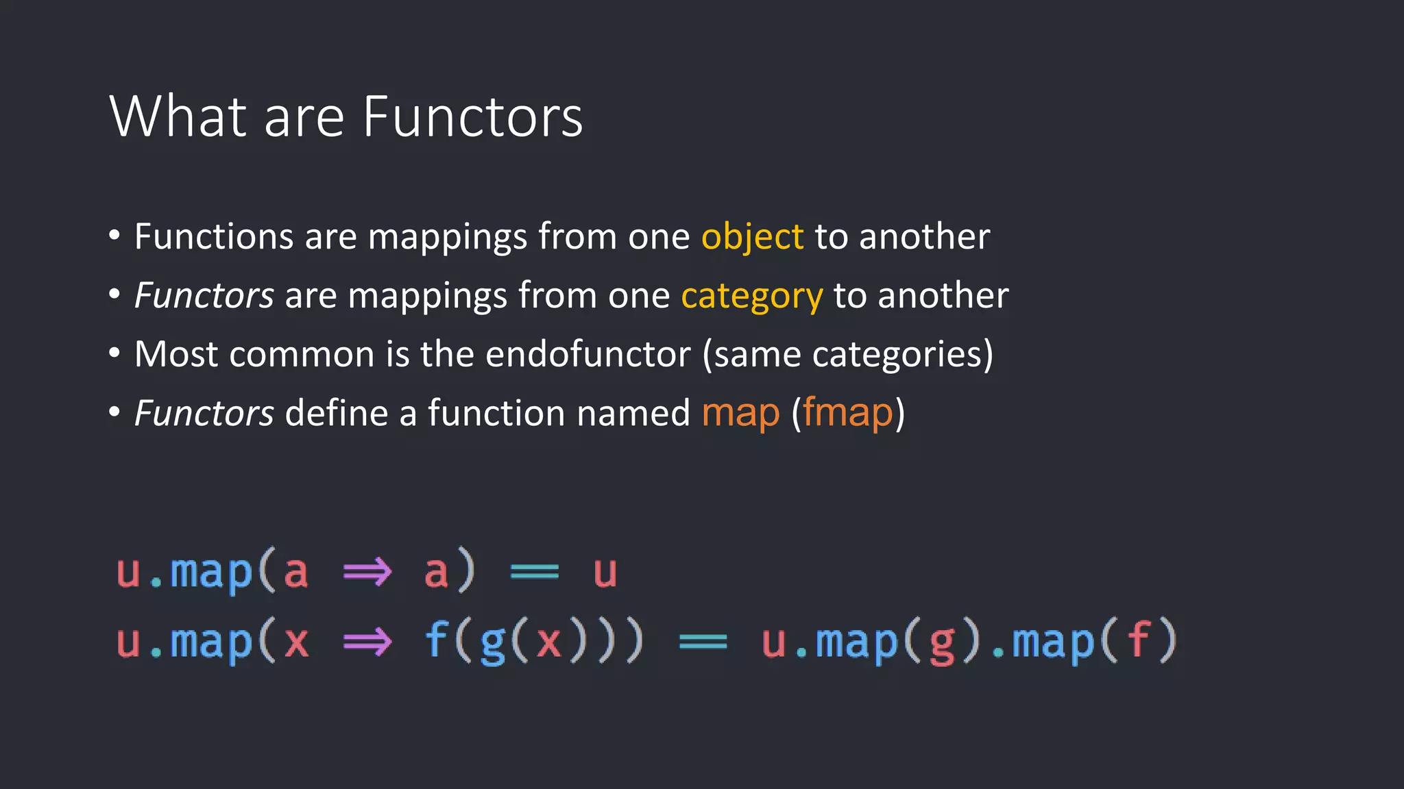 What are Functors • Functions are mappings from one object to another • Functors are mappings from one category to another • Most common is the endofunctor (same categories) • Functors define a function named map (fmap) 