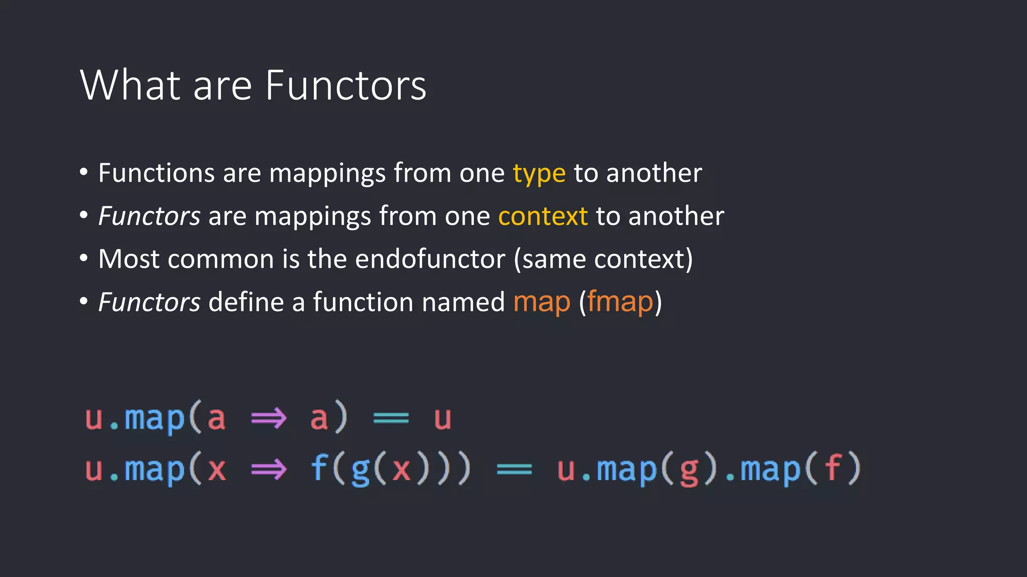 What are Functors • Functions are mappings from one type to another • Functors are mappings from one context to another • Most common is the endofunctor (same context) • Functors define a function named map (fmap) 