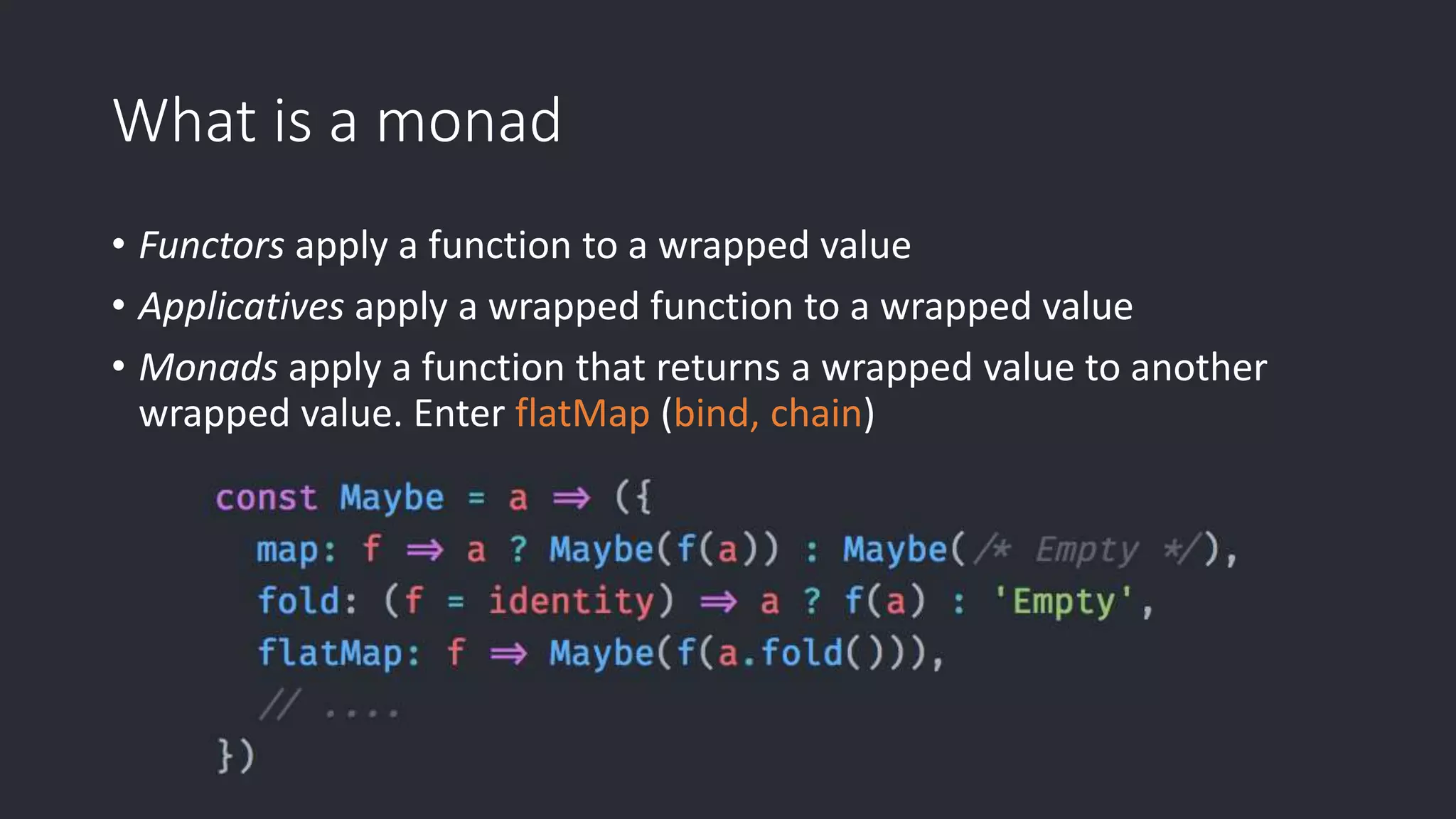 What is a monad • Functors apply a function to a wrapped value • Applicatives apply a wrapped function to a wrapped value • Monads apply a function that returns a wrapped value to another wrapped value. Enter flatMap (bind, chain) 