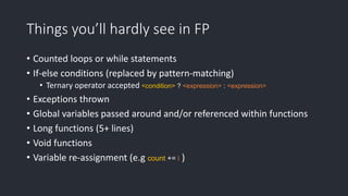 Things you’ll hardly see in FP
• Counted loops or while statements
• If-else conditions (replaced by pattern-matching)
• Ternary operator accepted <condition> ? <expression> : <expression>
• Exceptions thrown
• Global variables passed around and/or referenced within functions
• Long functions (5+ lines)
• Void functions
• Variable re-assignment (e.g count += i )
 