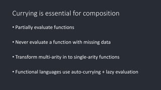 Currying is essential for composition
• Partially evaluate functions
• Never evaluate a function with missing data
• Transform multi-arity in to single-arity functions
• Functional languages use auto-currying + lazy evaluation
 