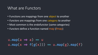What are Functors
• Functions are mappings from one object to another
• Functors are mappings from one category to another
• Most common is the endofunctor (same categories)
• Functors define a function named map (fmap)
 