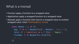 What is a monad
• Functors apply a function to a wrapped value
• Applicatives apply a wrapped function to a wrapped value
• Monads apply a function that returns a wrapped value to another
wrapped value. Enter flatMap (bind, chain)
 