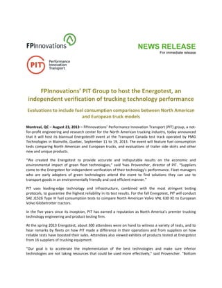 NEWS RELEASE
For immediate release
 
 
 
 
 
FPInnovations’ PIT Group to host the Energotest, an 
independent verification of trucking technology performance 
Evaluations to include fuel consumption comparisons between North American 
and European truck models 
 
Montreal, QC – August 23, 2013 – FPInnovations’ Performance Innovation Transport (PIT) group, a not‐
for‐profit engineering and research center for the North American trucking industry, today announced 
that it will host its biannual Energotest® event at the Transport Canada test track operated by PMG 
Technologies in Blainville, Quebec, September 11 to 19, 2013. The event will feature fuel consumption 
tests comparing North American and European trucks, and evaluations of trailer side skirts and other 
new and unique products. 
“We  created  the  Energotest  to  provide  accurate  and  indisputable  results  on  the  economic  and 
environmental  impact  of  green  fleet  technologies,”  said  Yves  Provencher,  director  of  PIT.  “Suppliers 
come to the Energotest for independent verification of their technology’s performance. Fleet managers 
who  are  early  adopters  of  green  technologies  attend  the  event  to  find  solutions  they  can  use  to 
transport goods in an environmentally friendly and cost efficient manner.” 
PIT  uses  leading‐edge  technology  and  infrastructure,  combined  with  the  most  stringent  testing 
protocols, to guarantee the highest reliability in its test results. For the fall Energotest, PIT will conduct 
SAE J1526 Type III fuel consumption tests to compare North American Volvo VNL 630 XE to European 
Volvo Globetrotter tractors. 
In the five years since its inception, PIT has earned a reputation as North America’s premier trucking 
technology engineering and product testing firm.  
At the spring 2013 Energotest, about 300 attendees were on hand to witness a variety of tests, and to 
hear remarks by fleets on how PIT made a difference in their operations and from suppliers on how 
reliable tests have boosted their sales. Attendees also viewed exhibits of products tested at Energotest 
from 16 suppliers of trucking equipment. 
“Our  goal  is  to  accelerate  the  implementation  of  the  best  technologies  and  make  sure  inferior 
technologies are not taking resources that could be used more effectively,” said Provencher. “Bottom 
 