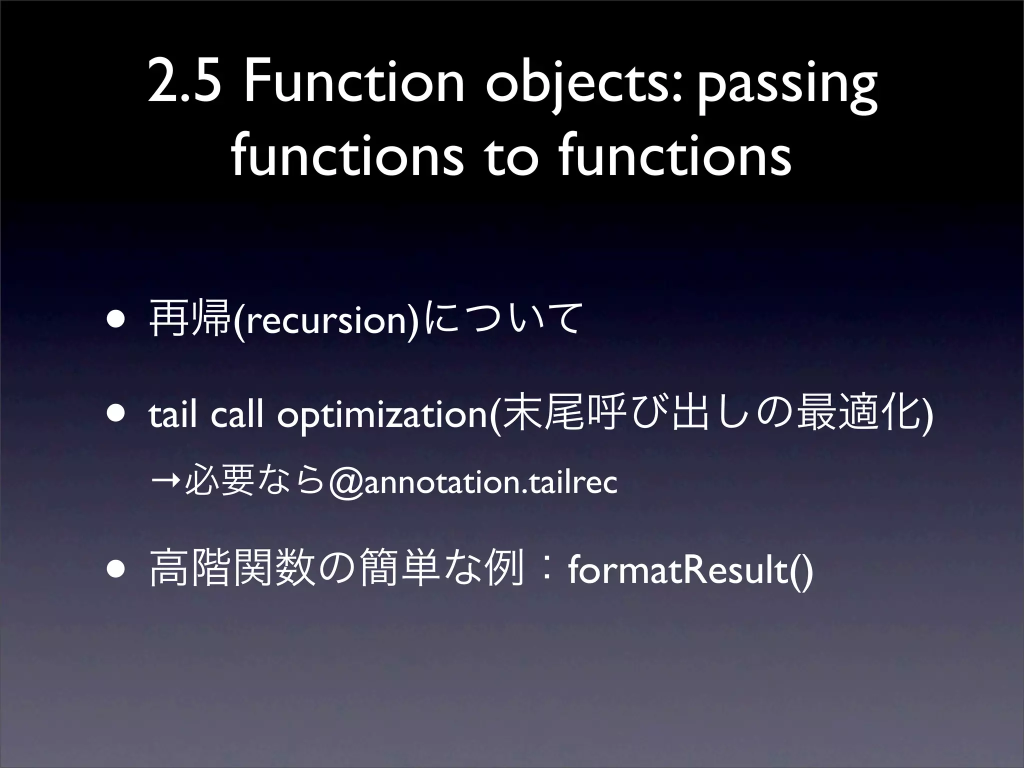 2.5 Function objects: passing
functions to functions
• 再帰(recursion)について
• tail call optimization(末尾呼び出しの最適化)
→必要なら@annotation.tailrec
• 高階関数の簡単な例：formatResult()
 