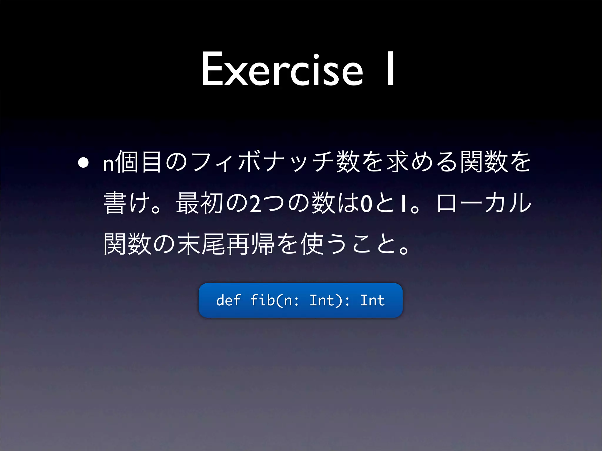 Exercise 1
• n個目のフィボナッチ数を求める関数を
書け。最初の2つの数は0と1。ローカル
関数の末尾再帰を使うこと。
def fib(n: Int): Int
 