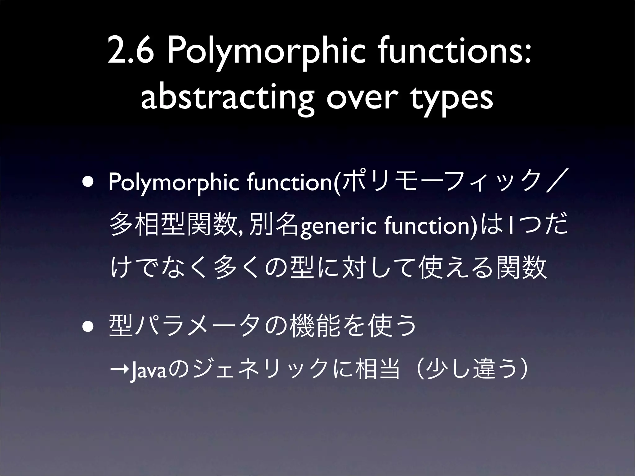 2.6 Polymorphic functions:
abstracting over types
• Polymorphic function(ポリモーフィック／
多相型関数, 別名generic function)は1つだ
けでなく多くの型に対して使える関数
• 型パラメータの機能を使う
→Javaのジェネリックに相当（少し違う）
 