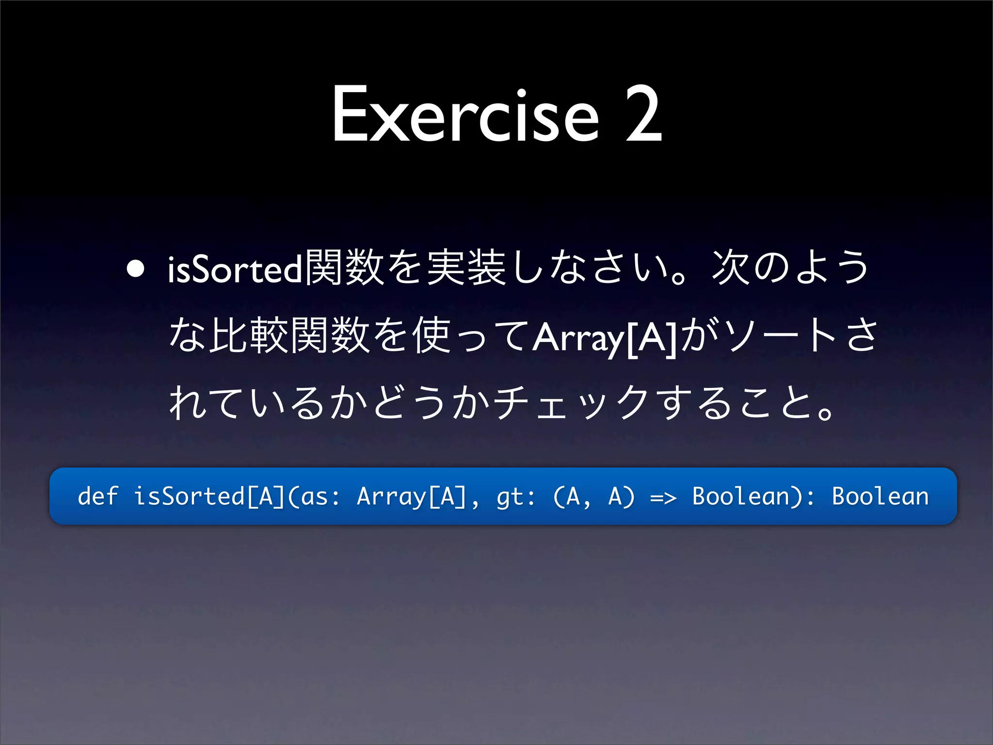 Exercise 2
• isSorted関数を実装しなさい。次のよう
な比較関数を使ってArray[A]がソートさ
れているかどうかチェックすること。
def isSorted[A](as: Array[A], gt: (A, A) => Boolean): Boolean
 