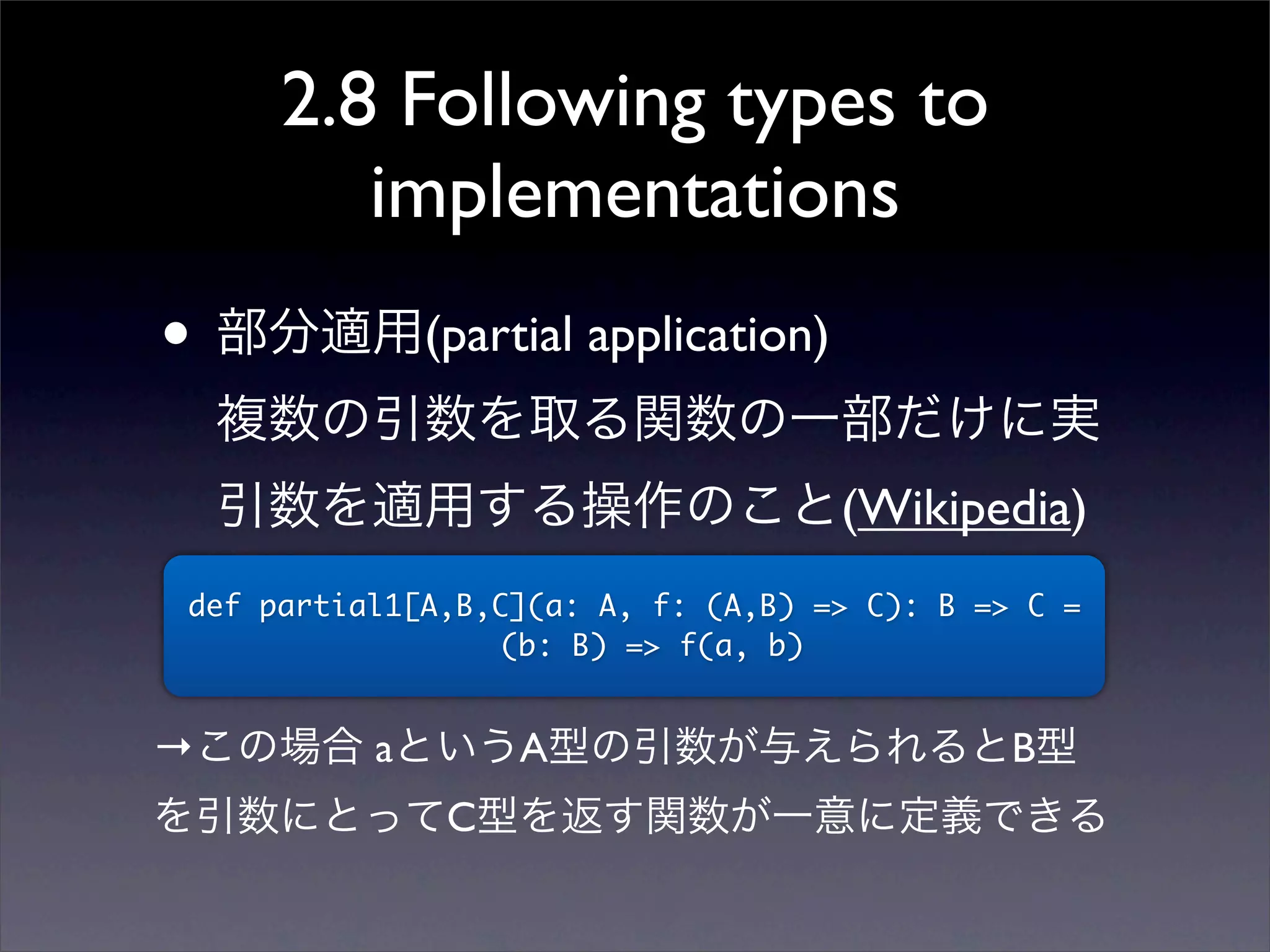 2.8 Following types to
implementations
• 部分適用(partial application)
複数の引数を取る関数の一部だけに実
引数を適用する操作のこと(Wikipedia)
def partial1[A,B,C](a: A, f: (A,B) => C): B => C =
(b: B) => f(a, b)
→この場合 aというA型の引数が与えられるとB型
を引数にとってC型を返す関数が一意に定義できる
 