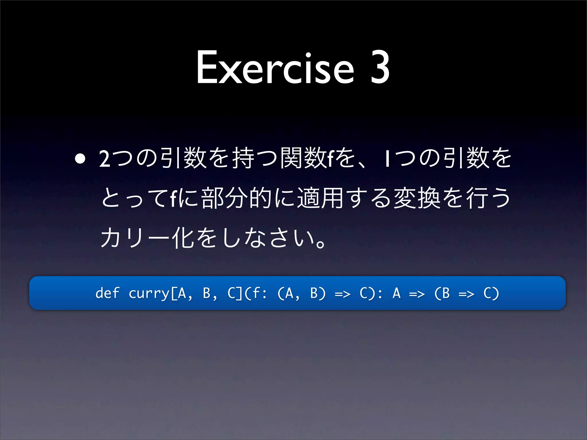 Exercise 3
• 2つの引数を持つ関数fを、1つの引数を
とってfに部分的に適用する変換を行う
カリー化をしなさい。
def curry[A, B, C](f: (A, B) => C): A => (B => C)
 