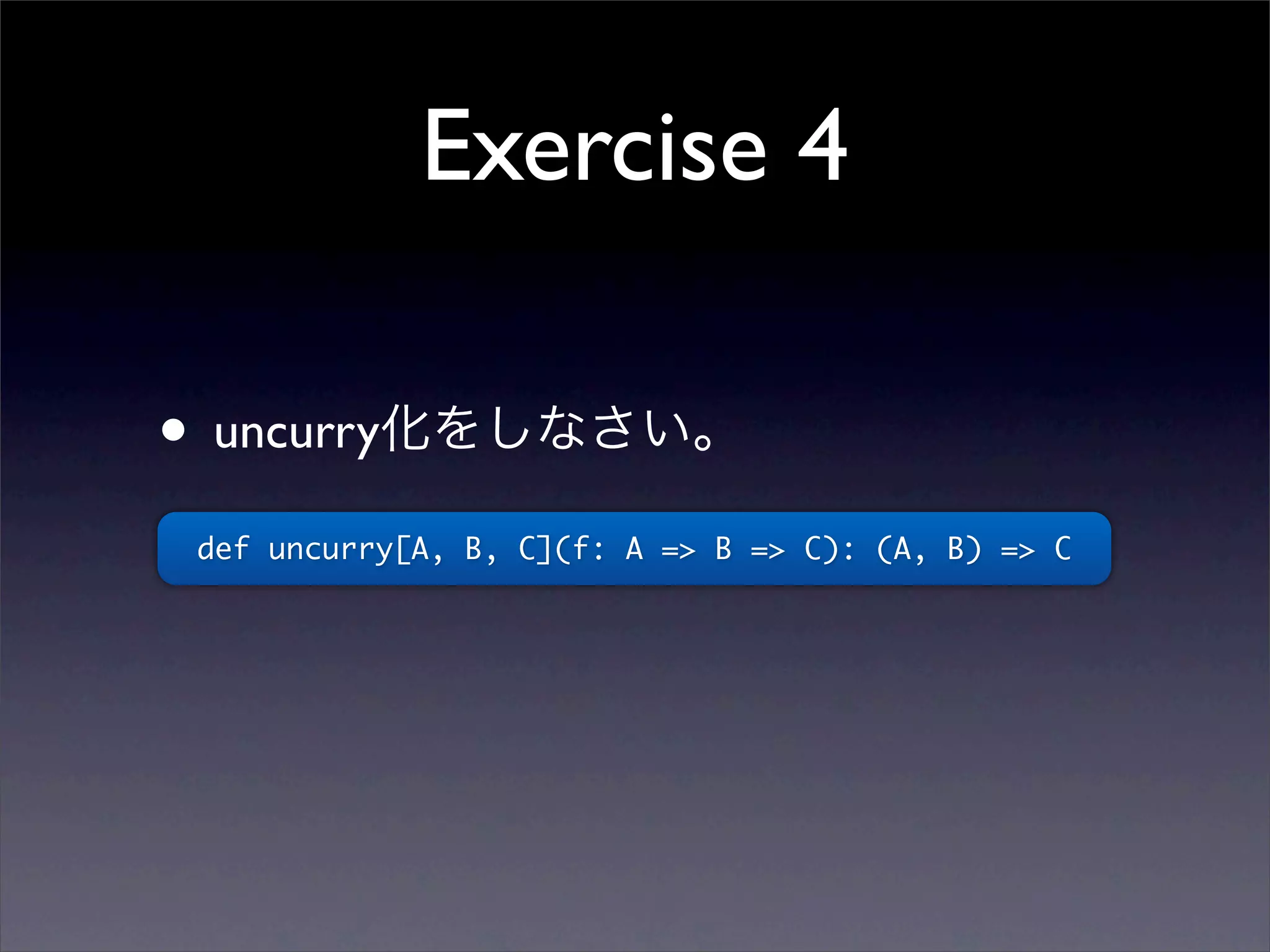 Exercise 4
• uncurry化をしなさい。
def uncurry[A, B, C](f: A => B => C): (A, B) => C
 
