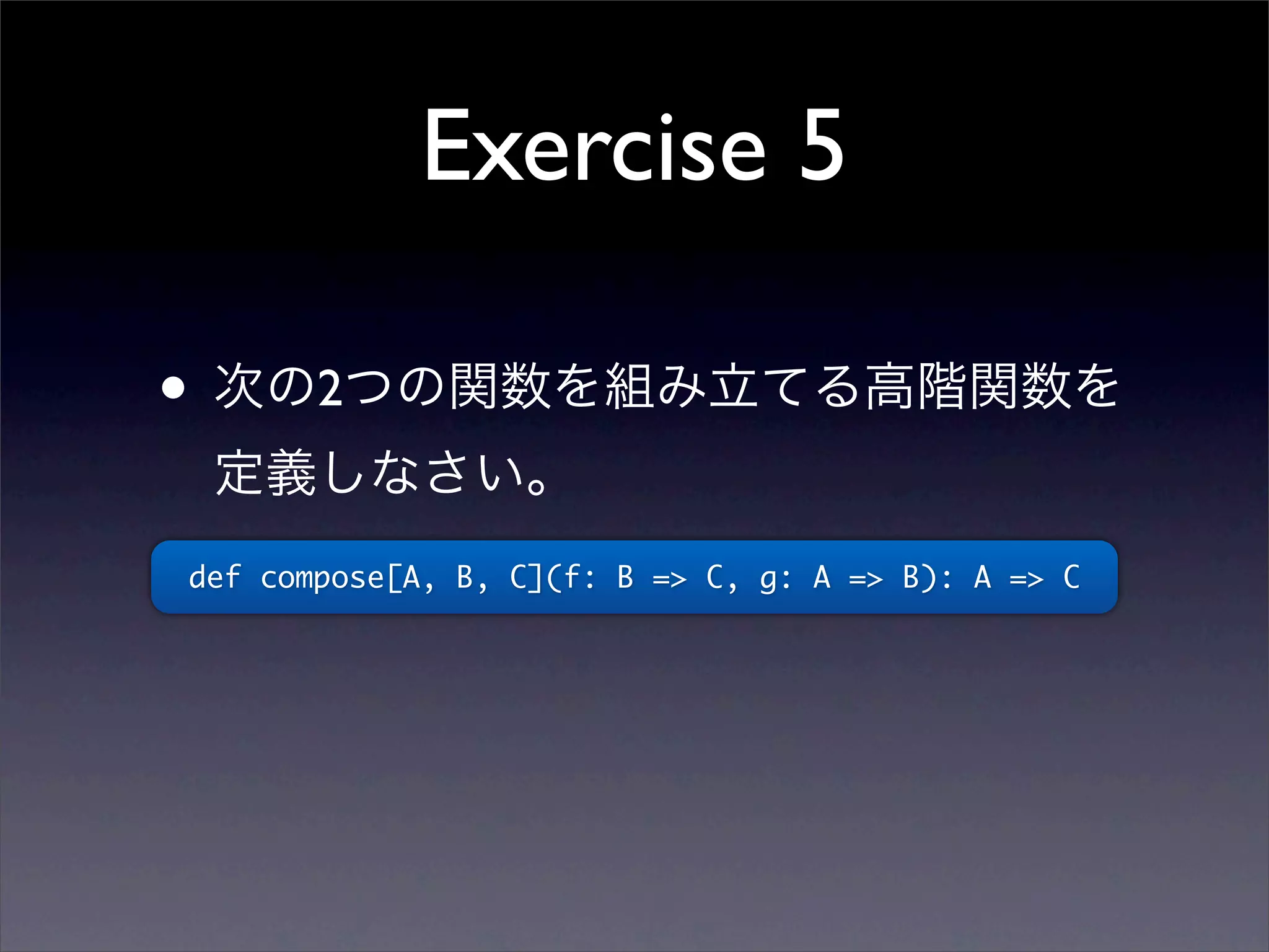 Exercise 5
• 次の2つの関数を組み立てる高階関数を
定義しなさい。
def compose[A, B, C](f: B => C, g: A => B): A => C
 