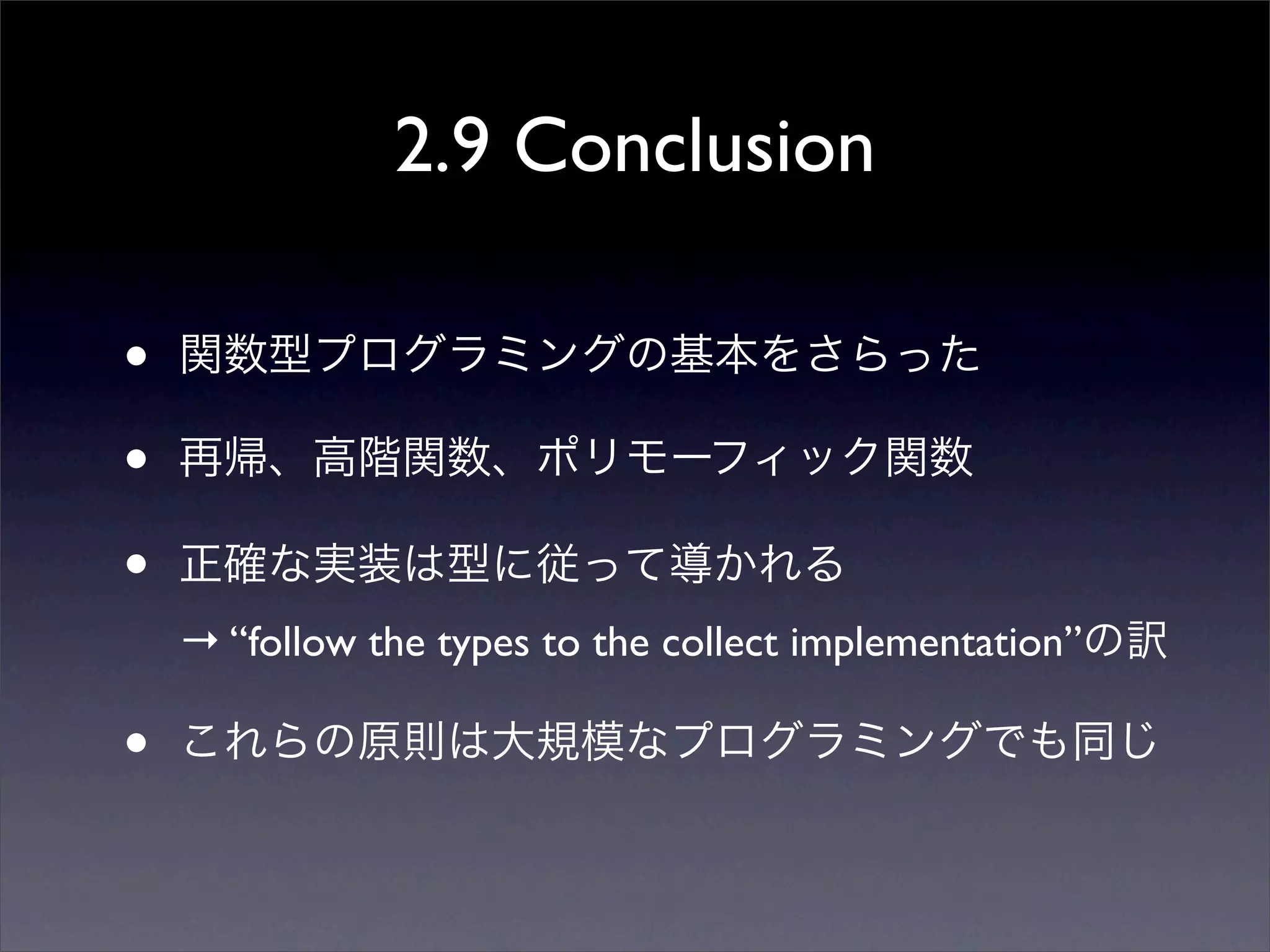 2.9 Conclusion
• 関数型プログラミングの基本をさらった
• 再帰、高階関数、ポリモーフィック関数
• 正確な実装は型に従って導かれる
→ “follow the types to the collect implementation”の訳
• これらの原則は大規模なプログラミングでも同じ
 