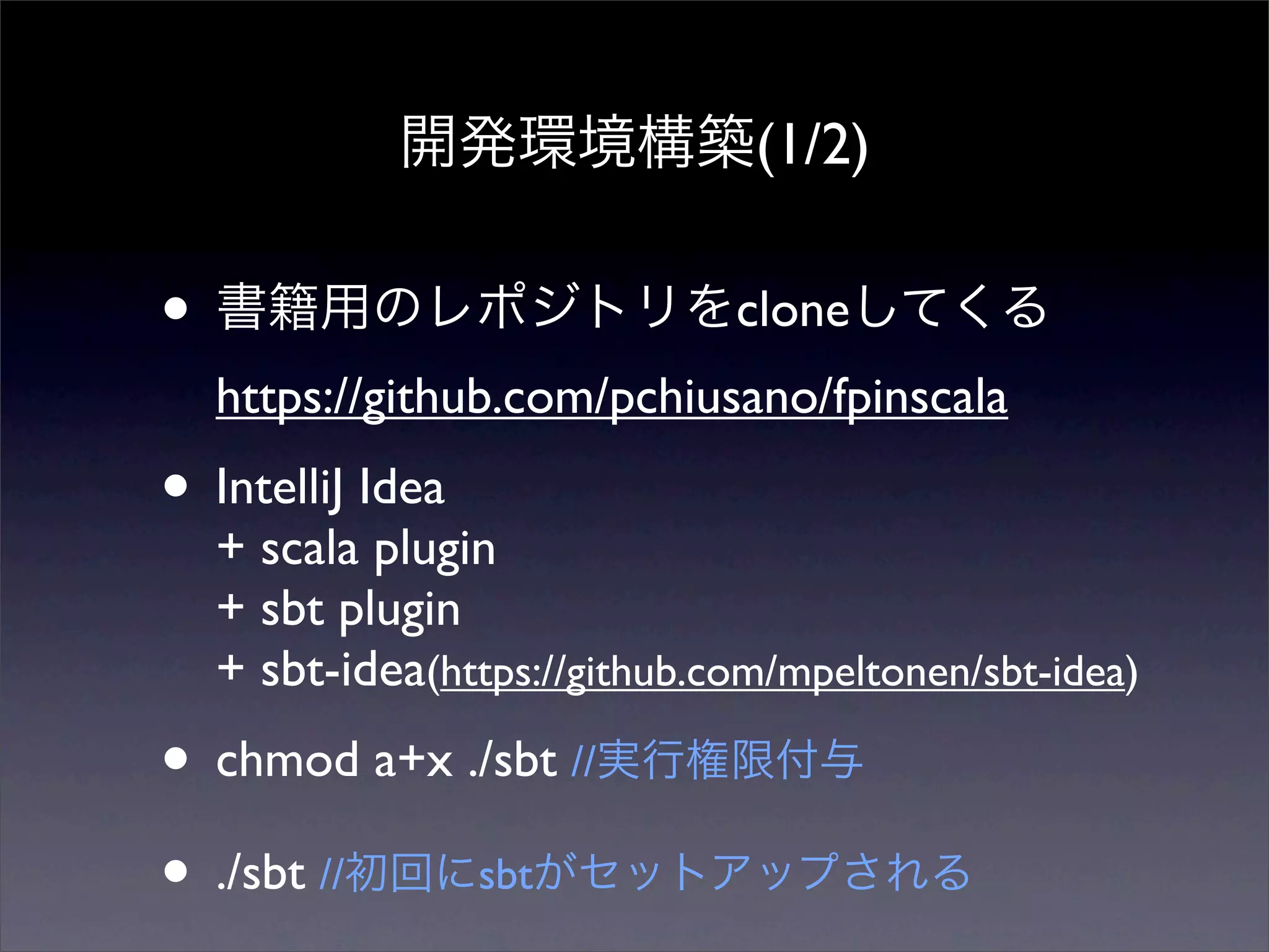 開発環境構築(1/2)
• 書籍用のレポジトリをcloneしてくる
https://github.com/pchiusano/fpinscala
• IntelliJ Idea
+ scala plugin
+ sbt plugin
+ sbt-idea(https://github.com/mpeltonen/sbt-idea)
• chmod a+x ./sbt //実行権限付与
• ./sbt //初回にsbtがセットアップされる
 