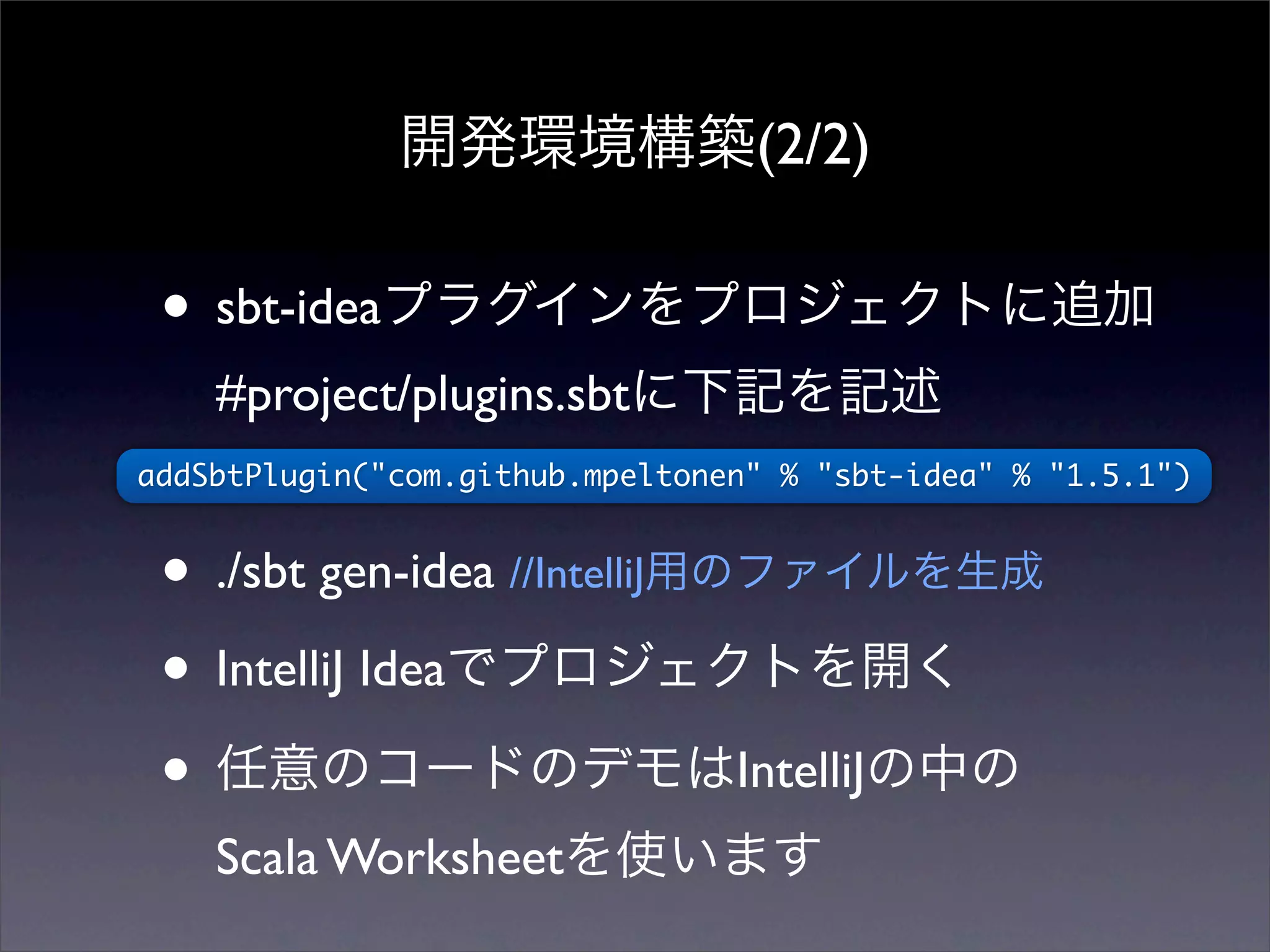 開発環境構築(2/2)
• sbt-ideaプラグインをプロジェクトに追加
#project/plugins.sbtに下記を記述
• ./sbt gen-idea //IntelliJ用のファイルを生成
• IntelliJ Ideaでプロジェクトを開く
• 任意のコードのデモはIntelliJの中の
Scala Worksheetを使います
addSbtPlugin("com.github.mpeltonen" % "sbt-idea" % "1.5.1")
 