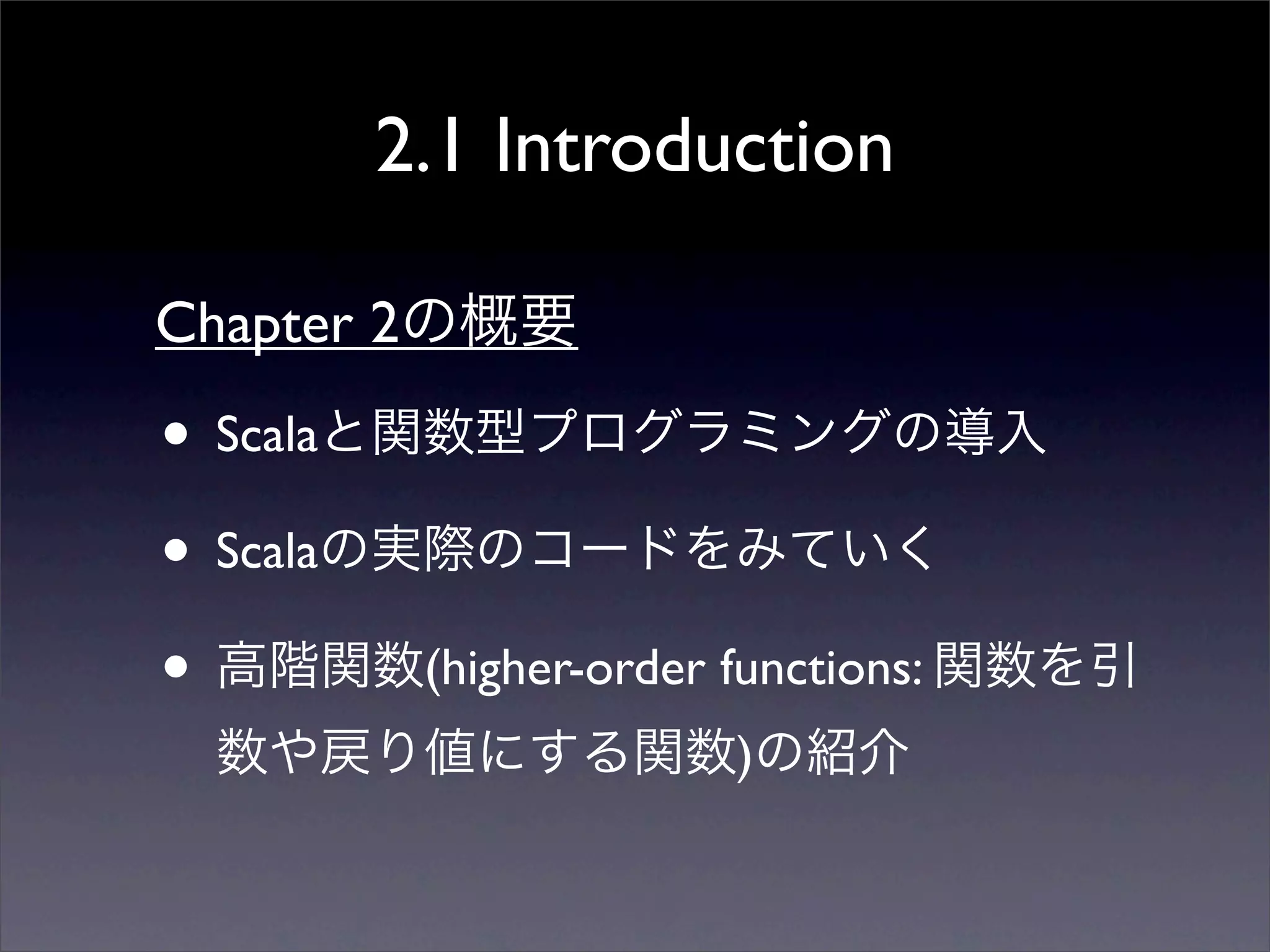 2.1 Introduction
• Scalaと関数型プログラミングの導入
• Scalaの実際のコードをみていく
• 高階関数(higher-order functions: 関数を引
数や戻り値にする関数)の紹介
Chapter 2の概要
 