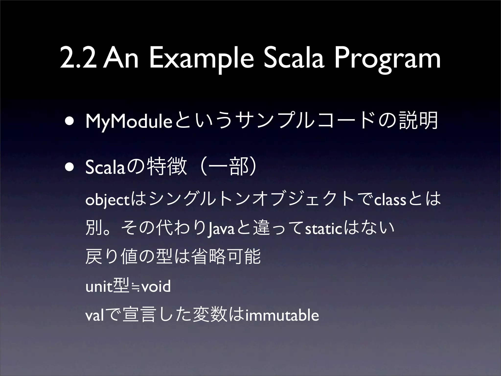 2.2 An Example Scala Program
• MyModuleというサンプルコードの説明
• Scalaの特徴（一部）
objectはシングルトンオブジェクトでclassとは
別。その代わりJavaと違ってstaticはない
戻り値の型は省略可能
unit型≒void
valで宣言した変数はimmutable
 