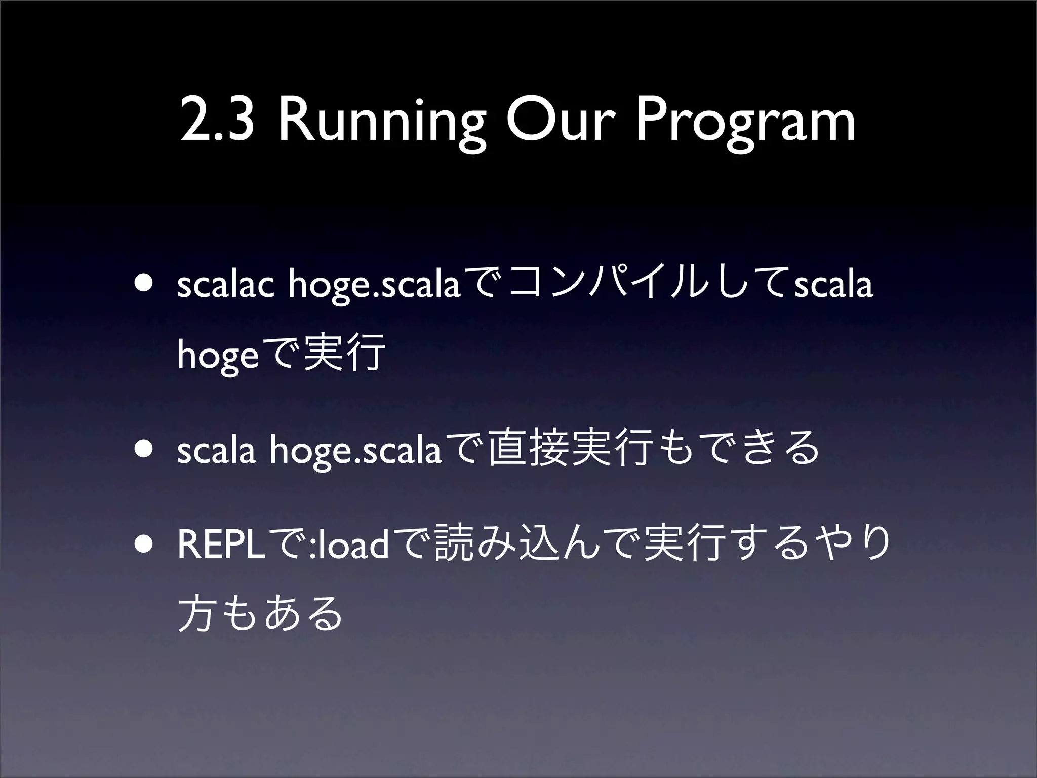 2.3 Running Our Program
• scalac hoge.scalaでコンパイルしてscala
hogeで実行
• scala hoge.scalaで直接実行もできる
• REPLで:loadで読み込んで実行するやり
方もある
 