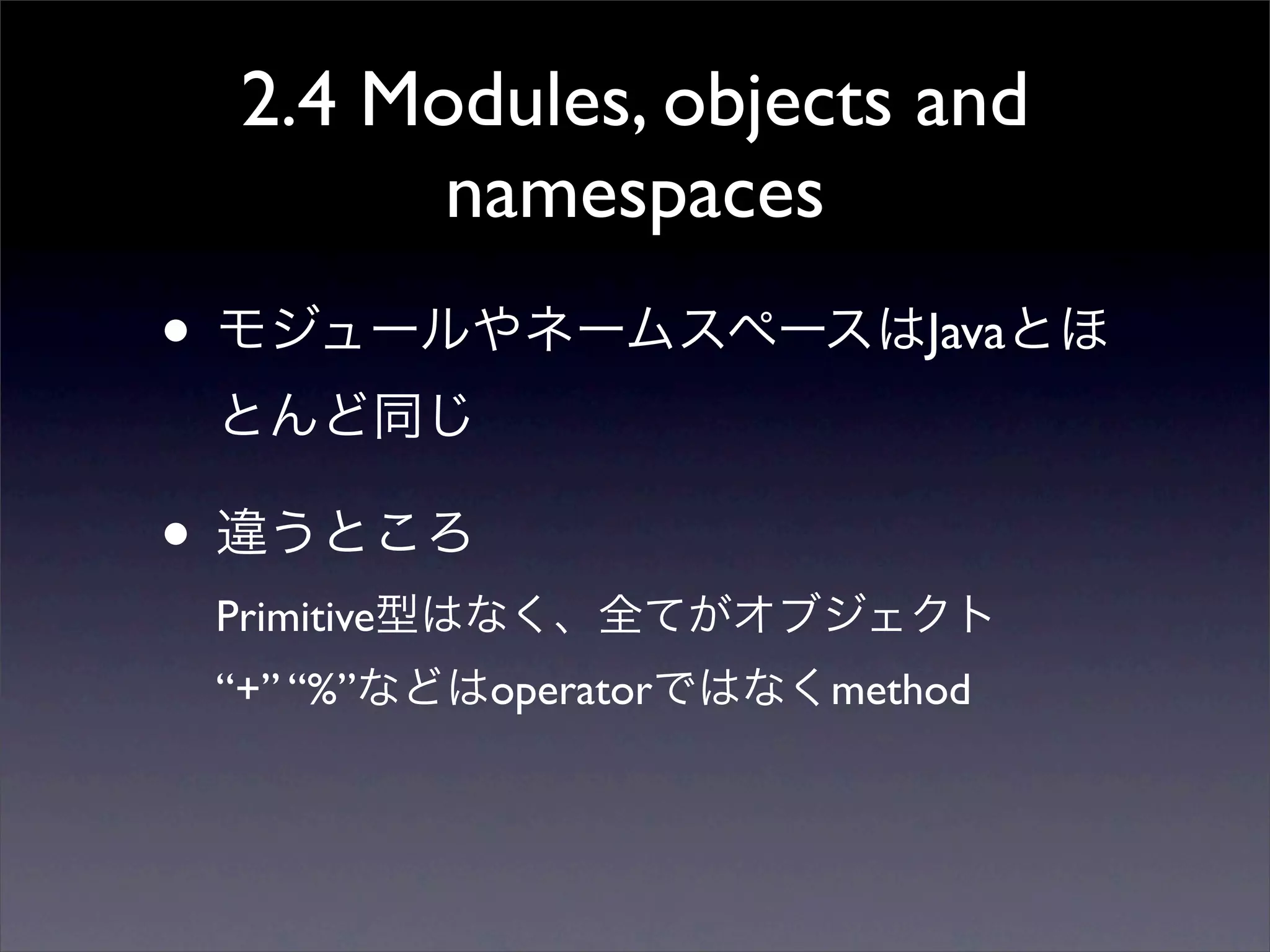 2.4 Modules, objects and
namespaces
• モジュールやネームスペースはJavaとほ
とんど同じ
• 違うところ
Primitive型はなく、全てがオブジェクト
“+” “%”などはoperatorではなくmethod
 