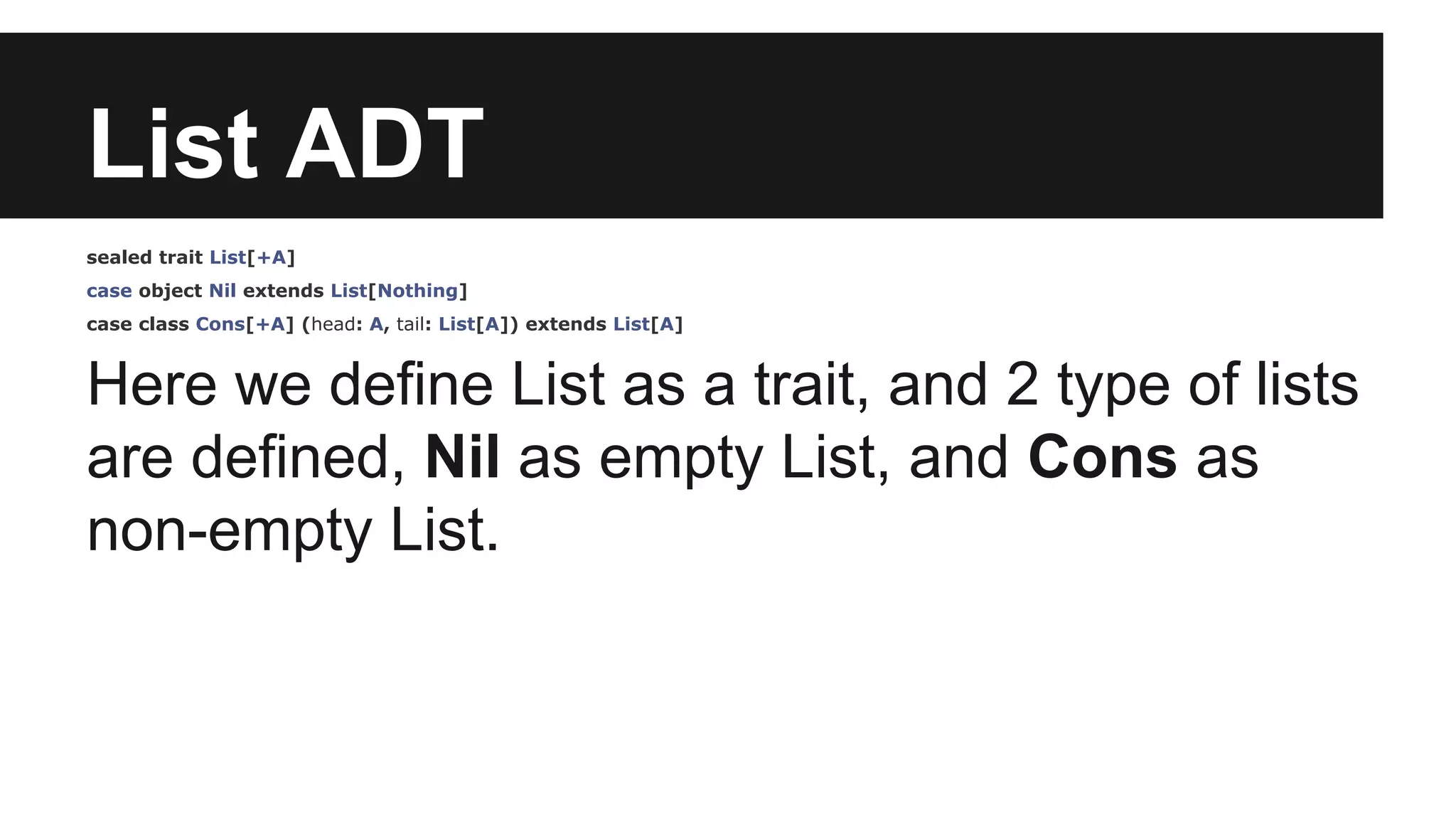 List ADT 
sealed trait List[+A] 
case object Nil extends List[Nothing] 
case class Cons[+A] (head: A, tail: List[A]) extends List[A] 
Here we define List as a trait, and 2 type of lists 
are defined, Nil as empty List, and Cons as 
non-empty List. 
 