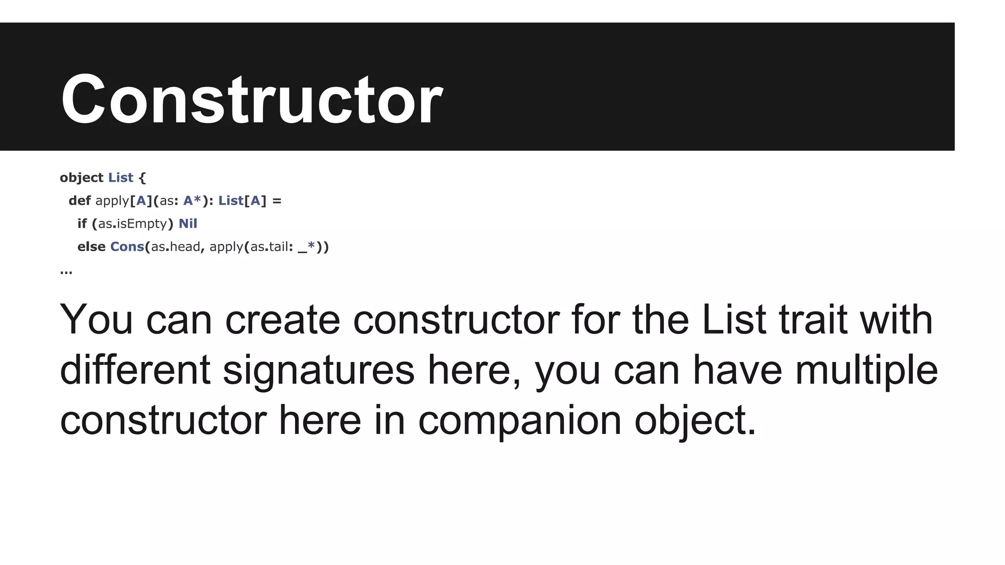 Constructor 
object List { 
def apply[A](as: A*): List[A] = 
if (as.isEmpty) Nil 
else Cons(as.head, apply(as.tail: _*)) 
… 
You can create constructor for the List trait with 
different signatures here, you can have multiple 
constructor here in companion object. 
 