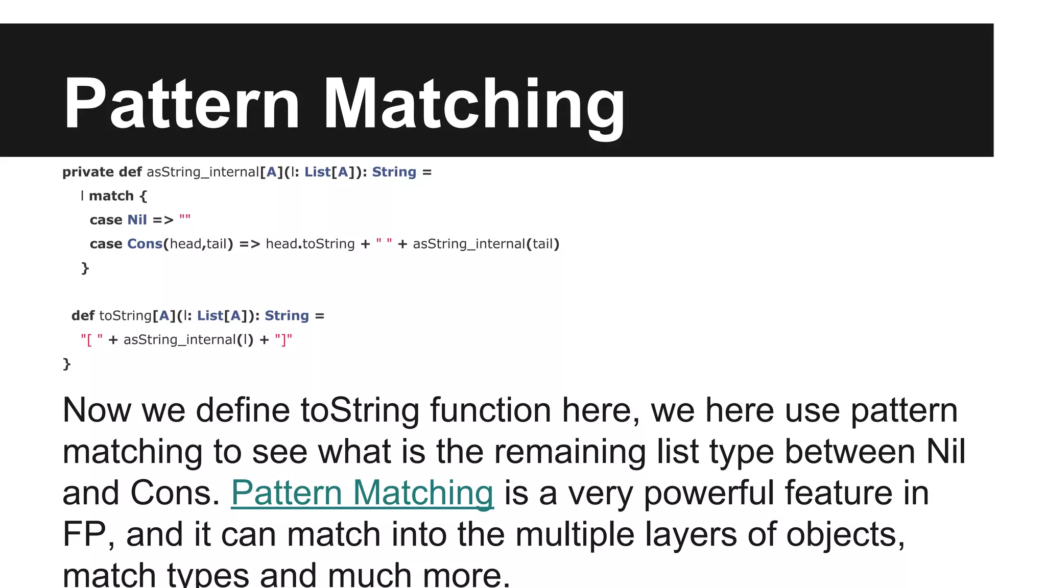 Pattern Matching 
private def asString_internal[A](l: List[A]): String = 
l match { 
case Nil => "" 
case Cons(head,tail) => head.toString + " " + asString_internal(tail) 
} 
def toString[A](l: List[A]): String = 
"[ " + asString_internal(l) + "]" 
} 
Now we define toString function here, we here use pattern 
matching to see what is the remaining list type between Nil 
and Cons. Pattern Matching is a very powerful feature in 
FP, and it can match into the multiple layers of objects, 
match types and much more. 
 
