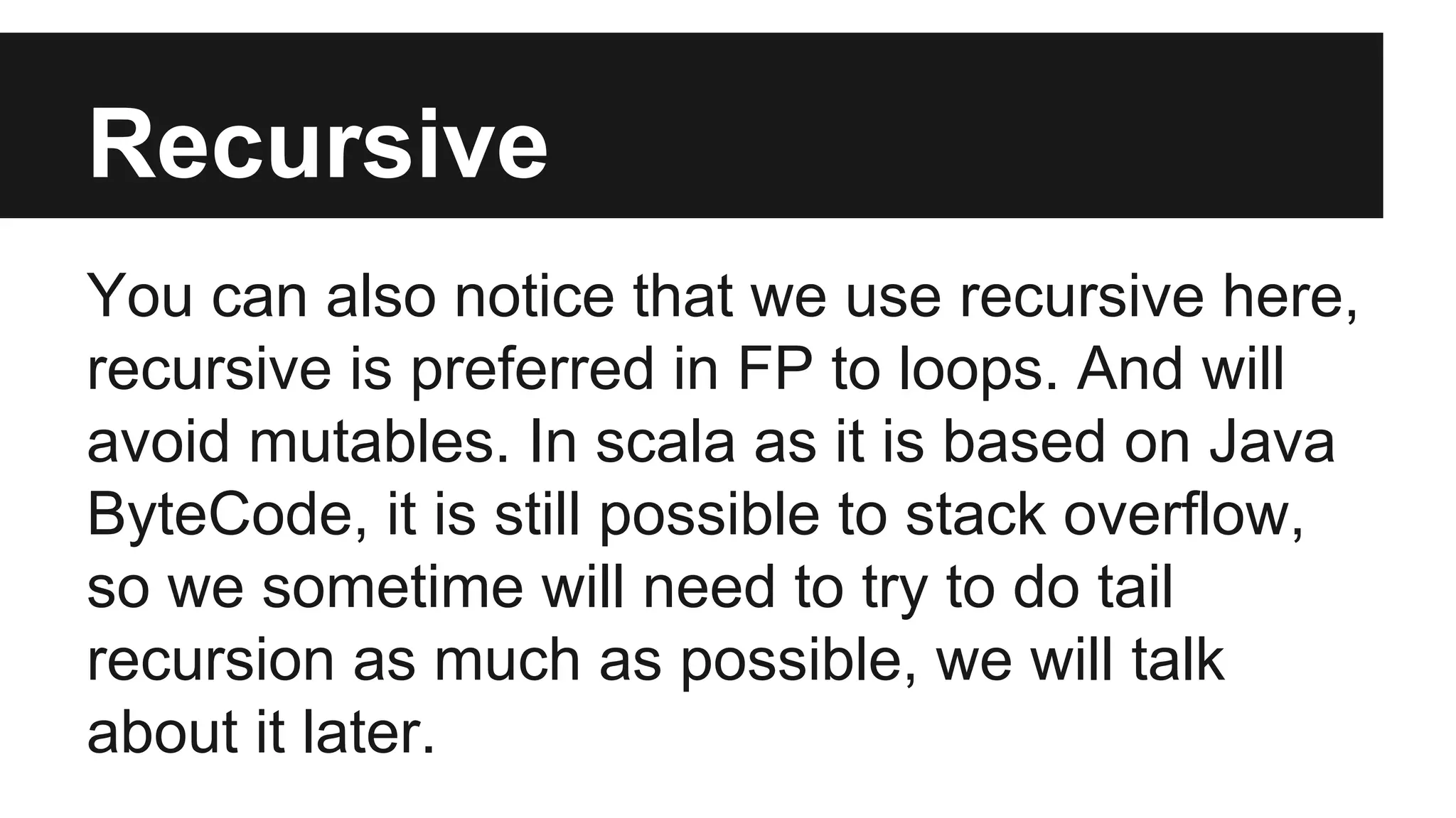 Recursive 
You can also notice that we use recursive here, 
recursive is preferred in FP to loops. And will 
avoid mutables. In scala as it is based on Java 
ByteCode, it is still possible to stack overflow, 
so we sometime will need to try to do tail 
recursion as much as possible, we will talk 
about it later. 
 