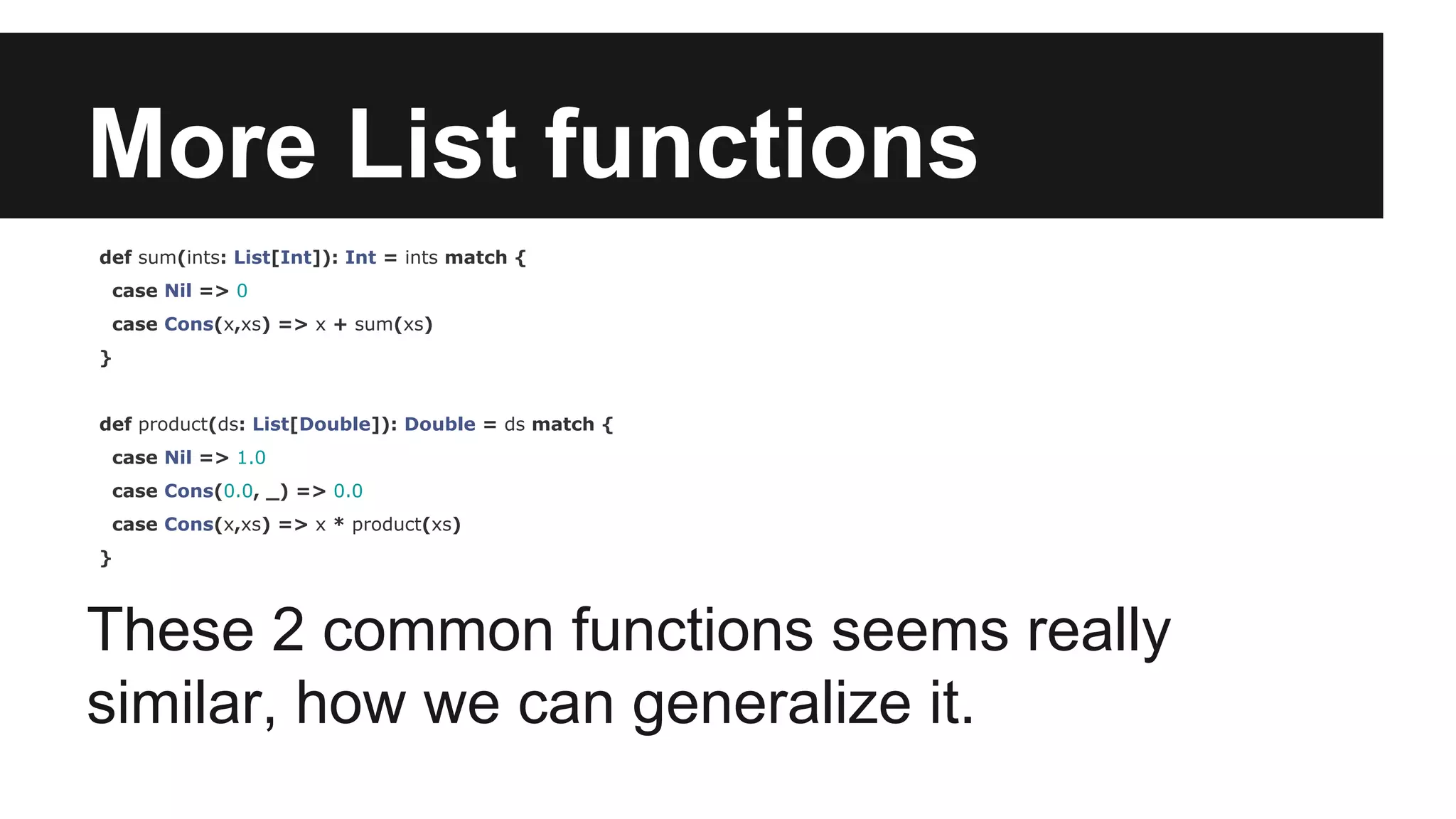 More List functions 
def sum(ints: List[Int]): Int = ints match { 
case Nil => 0 
case Cons(x,xs) => x + sum(xs) 
} 
def product(ds: List[Double]): Double = ds match { 
case Nil => 1.0 
case Cons(0.0, _) => 0.0 
case Cons(x,xs) => x * product(xs) 
} 
These 2 common functions seems really 
similar, how we can generalize it. 
 