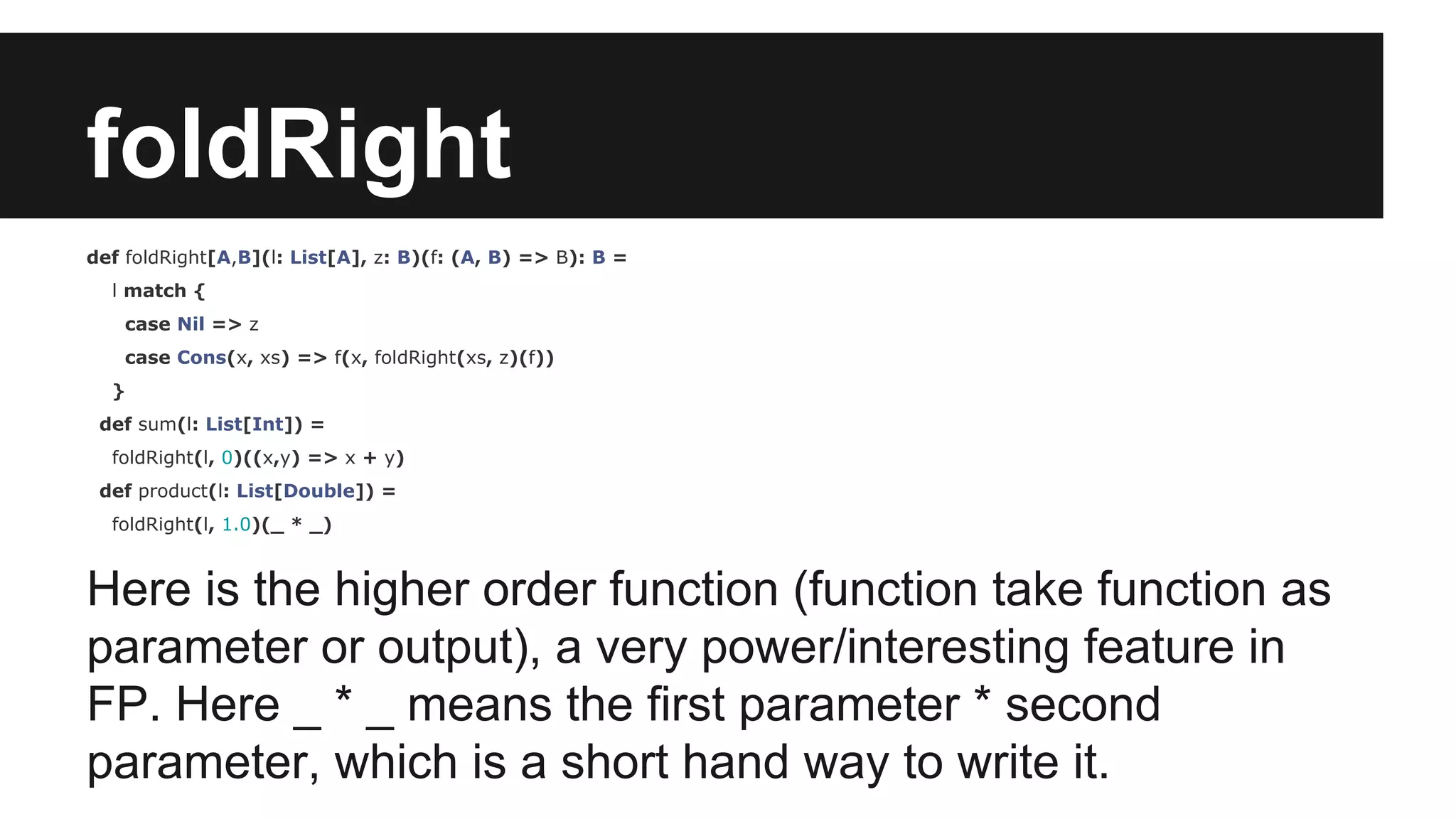 foldRight 
def foldRight[A,B](l: List[A], z: B)(f: (A, B) => B): B = 
l match { 
case Nil => z 
case Cons(x, xs) => f(x, foldRight(xs, z)(f)) 
} 
def sum(l: List[Int]) = 
foldRight(l, 0)((x,y) => x + y) 
def product(l: List[Double]) = 
foldRight(l, 1.0)(_ * _) 
Here is the higher order function (function take function as 
parameter or output), a very power/interesting feature in 
FP. Here _ * _ means the first parameter * second 
parameter, which is a short hand way to write it. 
 