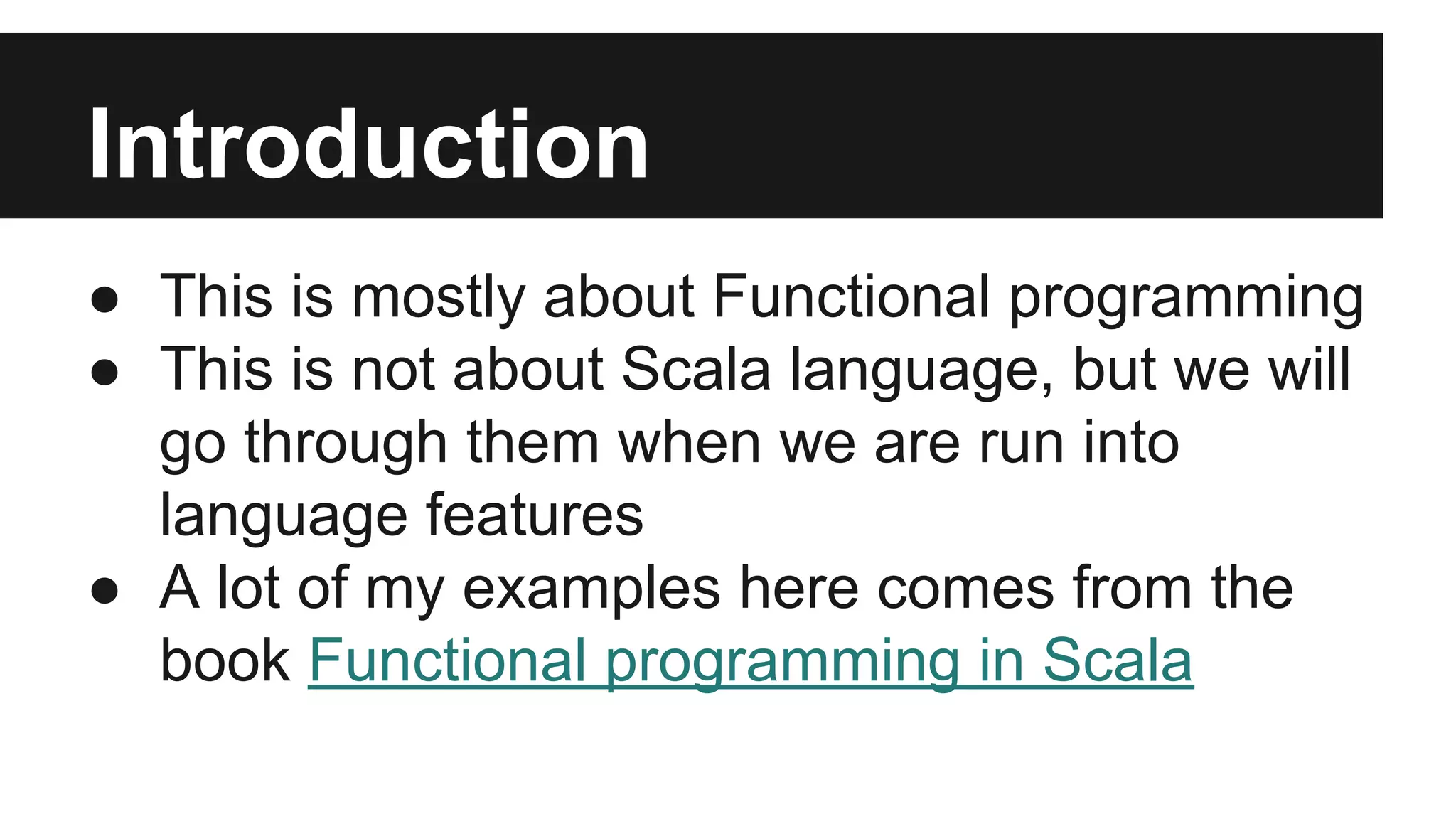 Introduction 
● This is mostly about Functional programming 
● This is not about Scala language, but we will 
go through them when we are run into 
language features 
● A lot of my examples here comes from the 
book Functional programming in Scala 
 
