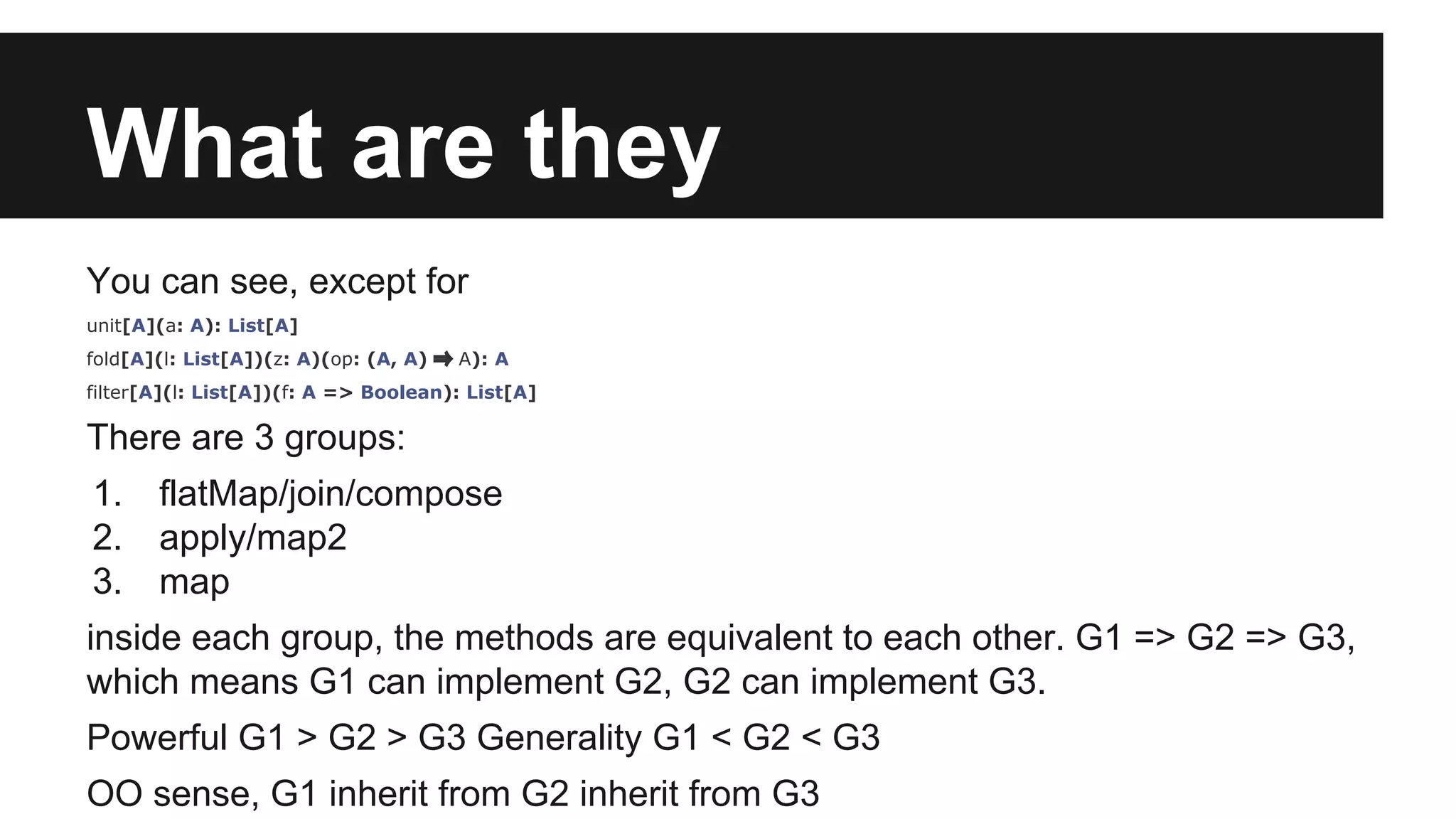 What are they 
You can see, except for 
unit[A](a: A): List[A] 
fold[A](l: List[A])(z: A)(op: (A, A) ⇒ A): A 
filter[A](l: List[A])(f: A => Boolean): List[A] 
There are 3 groups: 
1. flatMap/join/compose 
2. apply/map2 
3. map 
inside each group, the methods are equivalent to each other. G1 => G2 => G3, 
which means G1 can implement G2, G2 can implement G3. 
Powerful G1 > G2 > G3 Generality G1 < G2 < G3 
OO sense, G1 inherit from G2 inherit from G3 
 