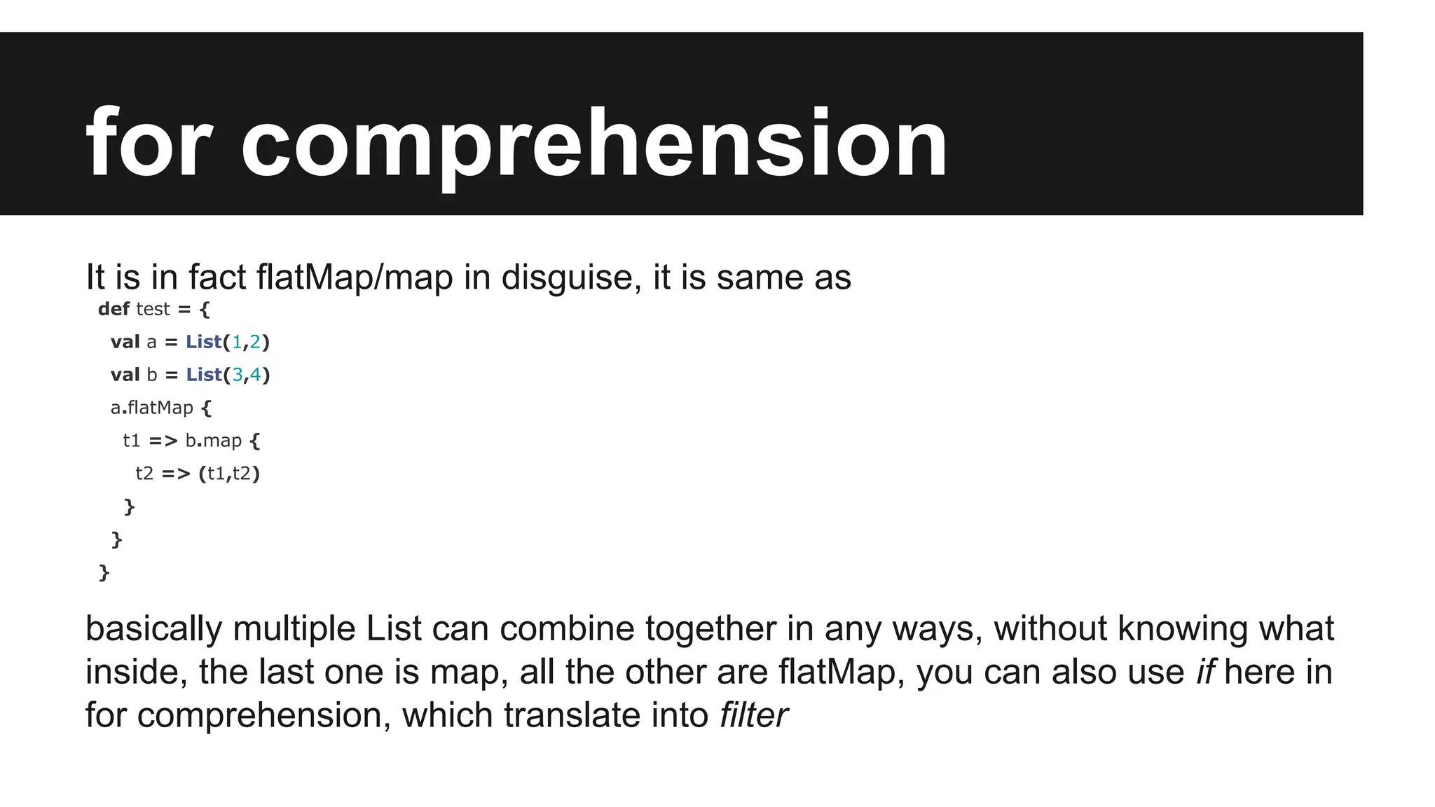 for comprehension 
It is in fact flatMap/map in disguise, it is same as 
def test = { 
val a = List(1,2) 
val b = List(3,4) 
a.flatMap { 
t1 => b.map { 
t2 => (t1,t2) 
} 
} 
} 
basically multiple List can combine together in any ways, without knowing what 
inside, the last one is map, all the other are flatMap, you can also use if here in 
for comprehension, which translate into filter 
