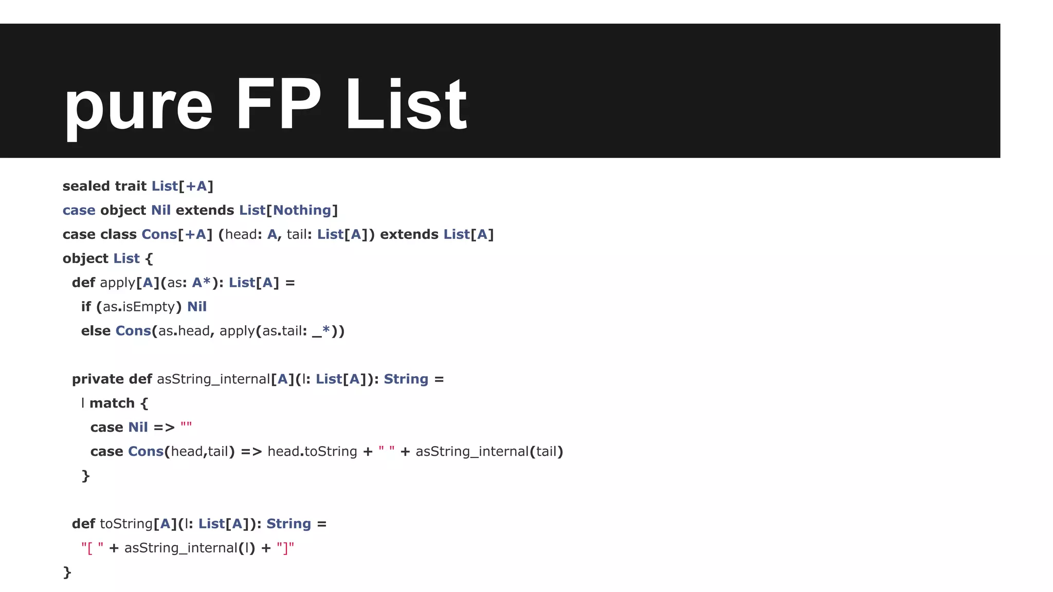 pure FP List 
sealed trait List[+A] 
case object Nil extends List[Nothing] 
case class Cons[+A] (head: A, tail: List[A]) extends List[A] 
object List { 
def apply[A](as: A*): List[A] = 
if (as.isEmpty) Nil 
else Cons(as.head, apply(as.tail: _*)) 
private def asString_internal[A](l: List[A]): String = 
l match { 
case Nil => "" 
case Cons(head,tail) => head.toString + " " + asString_internal(tail) 
} 
def toString[A](l: List[A]): String = 
"[ " + asString_internal(l) + "]" 
} 
 