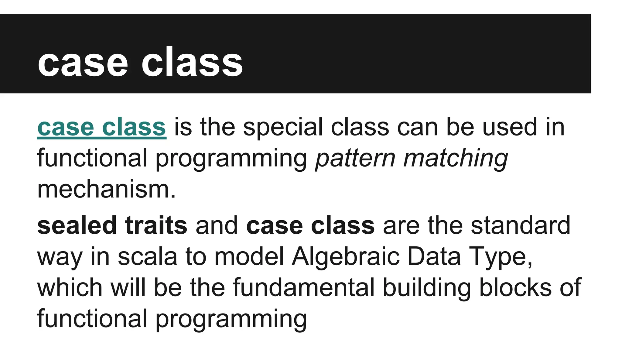case class 
case class is the special class can be used in 
functional programming pattern matching 
mechanism. 
sealed traits and case class are the standard 
way in scala to model Algebraic Data Type, 
which will be the fundamental building blocks of 
functional programming 
 