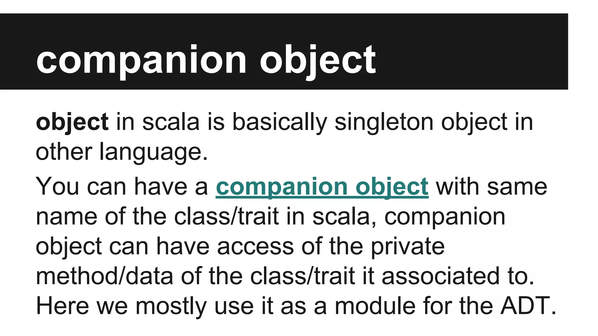 companion object 
object in scala is basically singleton object in 
other language. 
You can have a companion object with same 
name of the class/trait in scala, companion 
object can have access of the private 
method/data of the class/trait it associated to. 
Here we mostly use it as a module for the ADT. 
 